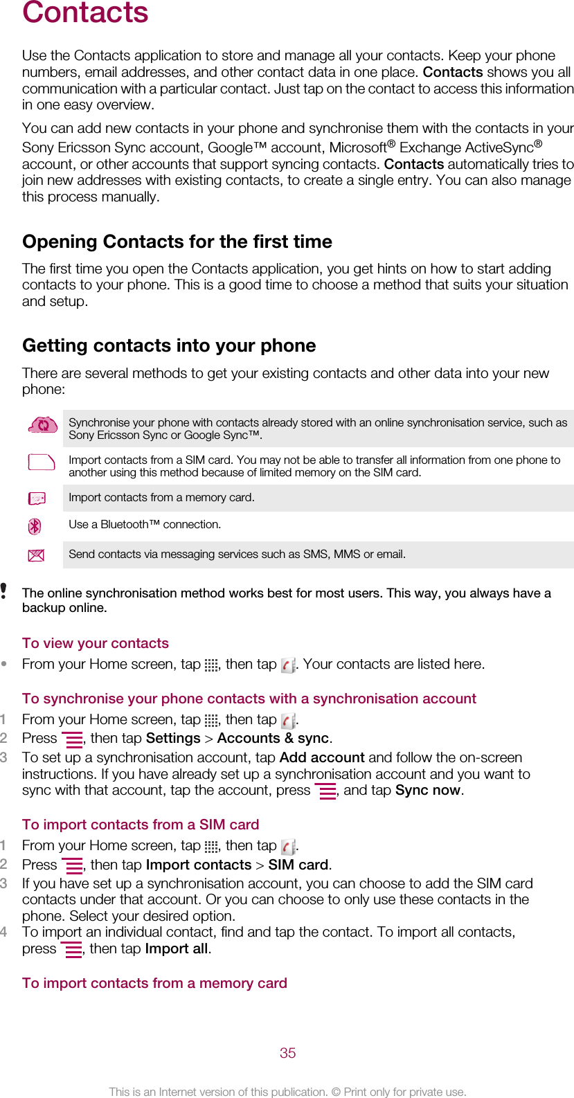 ContactsUse the Contacts application to store and manage all your contacts. Keep your phonenumbers, email addresses, and other contact data in one place. Contacts shows you allcommunication with a particular contact. Just tap on the contact to access this informationin one easy overview.You can add new contacts in your phone and synchronise them with the contacts in yourSony Ericsson Sync account, Google™ account, Microsoft® Exchange ActiveSync®account, or other accounts that support syncing contacts. Contacts automatically tries tojoin new addresses with existing contacts, to create a single entry. You can also managethis process manually.Opening Contacts for the first timeThe first time you open the Contacts application, you get hints on how to start addingcontacts to your phone. This is a good time to choose a method that suits your situationand setup.Getting contacts into your phoneThere are several methods to get your existing contacts and other data into your newphone:Synchronise your phone with contacts already stored with an online synchronisation service, such asSony Ericsson Sync or Google Sync™.Import contacts from a SIM card. You may not be able to transfer all information from one phone toanother using this method because of limited memory on the SIM card.Import contacts from a memory card.Use a Bluetooth™ connection.Send contacts via messaging services such as SMS, MMS or email.The online synchronisation method works best for most users. This way, you always have abackup online.To view your contacts•From your Home screen, tap  , then tap  . Your contacts are listed here.To synchronise your phone contacts with a synchronisation account1From your Home screen, tap  , then tap  .2Press  , then tap Settings &gt; Accounts &amp; sync.3To set up a synchronisation account, tap Add account and follow the on-screeninstructions. If you have already set up a synchronisation account and you want tosync with that account, tap the account, press  , and tap Sync now.To import contacts from a SIM card1From your Home screen, tap  , then tap  .2Press  , then tap Import contacts &gt; SIM card.3If you have set up a synchronisation account, you can choose to add the SIM cardcontacts under that account. Or you can choose to only use these contacts in thephone. Select your desired option.4To import an individual contact, find and tap the contact. To import all contacts,press  , then tap Import all.To import contacts from a memory card35This is an Internet version of this publication. © Print only for private use.