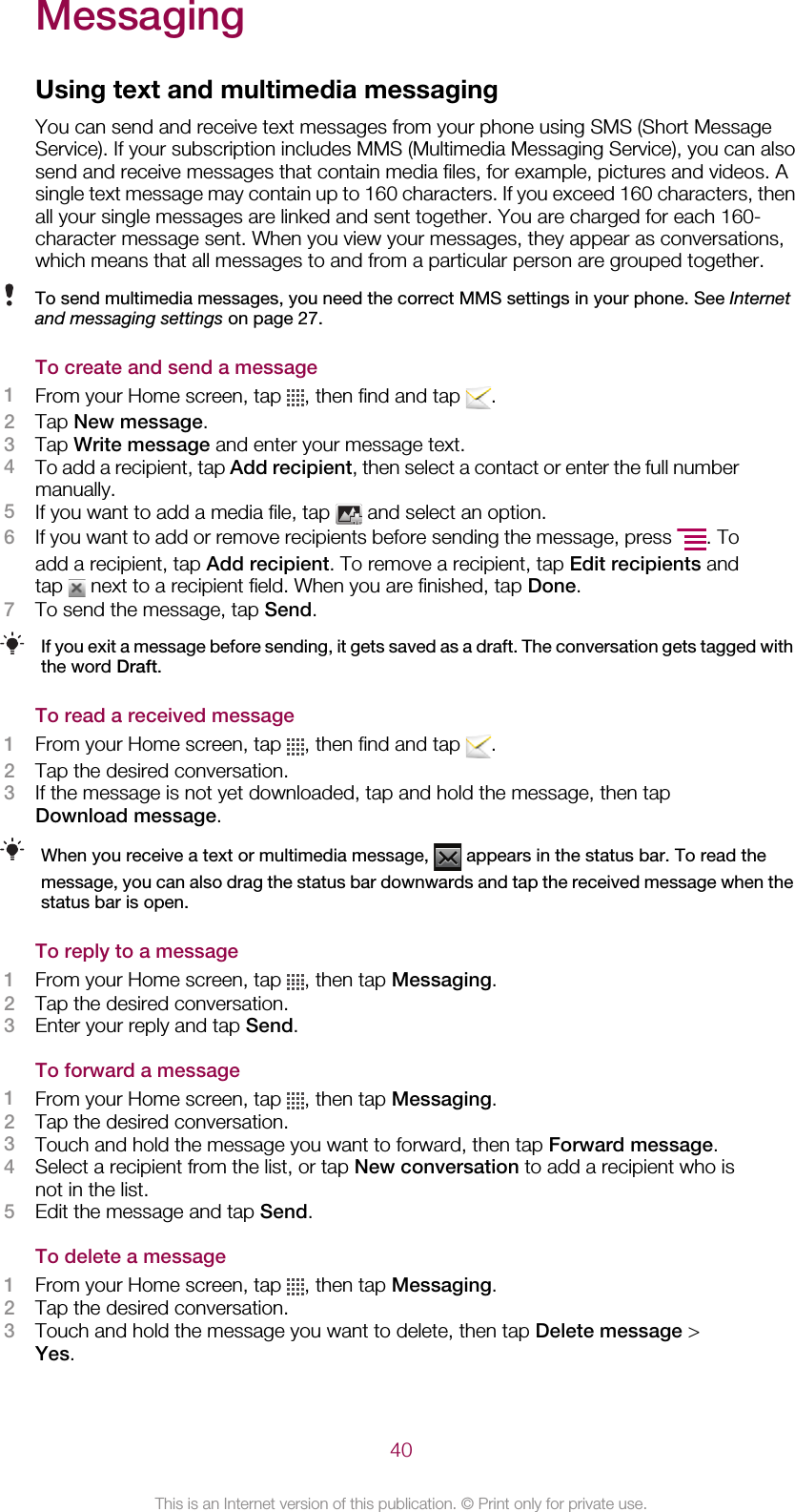 MessagingUsing text and multimedia messagingYou can send and receive text messages from your phone using SMS (Short MessageService). If your subscription includes MMS (Multimedia Messaging Service), you can alsosend and receive messages that contain media files, for example, pictures and videos. Asingle text message may contain up to 160 characters. If you exceed 160 characters, thenall your single messages are linked and sent together. You are charged for each 160-character message sent. When you view your messages, they appear as conversations,which means that all messages to and from a particular person are grouped together.To send multimedia messages, you need the correct MMS settings in your phone. See Internetand messaging settings on page 27.To create and send a message1From your Home screen, tap  , then find and tap  .2Tap New message.3Tap Write message and enter your message text.4To add a recipient, tap Add recipient, then select a contact or enter the full numbermanually.5If you want to add a media file, tap   and select an option.6If you want to add or remove recipients before sending the message, press  . Toadd a recipient, tap Add recipient. To remove a recipient, tap Edit recipients andtap   next to a recipient field. When you are finished, tap Done.7To send the message, tap Send.If you exit a message before sending, it gets saved as a draft. The conversation gets tagged withthe word Draft.To read a received message1From your Home screen, tap  , then find and tap  .2Tap the desired conversation.3If the message is not yet downloaded, tap and hold the message, then tapDownload message.When you receive a text or multimedia message,   appears in the status bar. To read themessage, you can also drag the status bar downwards and tap the received message when thestatus bar is open.To reply to a message1From your Home screen, tap  , then tap Messaging.2Tap the desired conversation.3Enter your reply and tap Send.To forward a message1From your Home screen, tap  , then tap Messaging.2Tap the desired conversation.3Touch and hold the message you want to forward, then tap Forward message.4Select a recipient from the list, or tap New conversation to add a recipient who isnot in the list.5Edit the message and tap Send.To delete a message1From your Home screen, tap  , then tap Messaging.2Tap the desired conversation.3Touch and hold the message you want to delete, then tap Delete message &gt;Yes.40This is an Internet version of this publication. © Print only for private use.