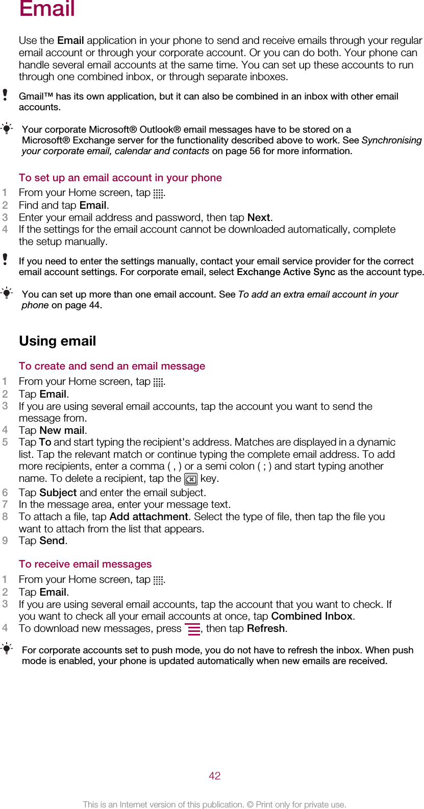 EmailUse the Email application in your phone to send and receive emails through your regularemail account or through your corporate account. Or you can do both. Your phone canhandle several email accounts at the same time. You can set up these accounts to runthrough one combined inbox, or through separate inboxes.Gmail™ has its own application, but it can also be combined in an inbox with other emailaccounts.Your corporate Microsoft® Outlook® email messages have to be stored on aMicrosoft® Exchange server for the functionality described above to work. See Synchronisingyour corporate email, calendar and contacts on page 56 for more information.To set up an email account in your phone1From your Home screen, tap  .2Find and tap Email.3Enter your email address and password, then tap Next.4If the settings for the email account cannot be downloaded automatically, completethe setup manually.If you need to enter the settings manually, contact your email service provider for the correctemail account settings. For corporate email, select Exchange Active Sync as the account type.You can set up more than one email account. See To add an extra email account in yourphone on page 44.Using emailTo create and send an email message1From your Home screen, tap  .2Tap Email.3If you are using several email accounts, tap the account you want to send themessage from.4Tap New mail.5Tap To and start typing the recipient&apos;s address. Matches are displayed in a dynamiclist. Tap the relevant match or continue typing the complete email address. To addmore recipients, enter a comma ( , ) or a semi colon ( ; ) and start typing anothername. To delete a recipient, tap the   key.6Tap Subject and enter the email subject.7In the message area, enter your message text.8To attach a file, tap Add attachment. Select the type of file, then tap the file youwant to attach from the list that appears.9Tap Send.To receive email messages1From your Home screen, tap  .2Tap Email.3If you are using several email accounts, tap the account that you want to check. Ifyou want to check all your email accounts at once, tap Combined Inbox.4To download new messages, press  , then tap Refresh.For corporate accounts set to push mode, you do not have to refresh the inbox. When pushmode is enabled, your phone is updated automatically when new emails are received.42This is an Internet version of this publication. © Print only for private use.