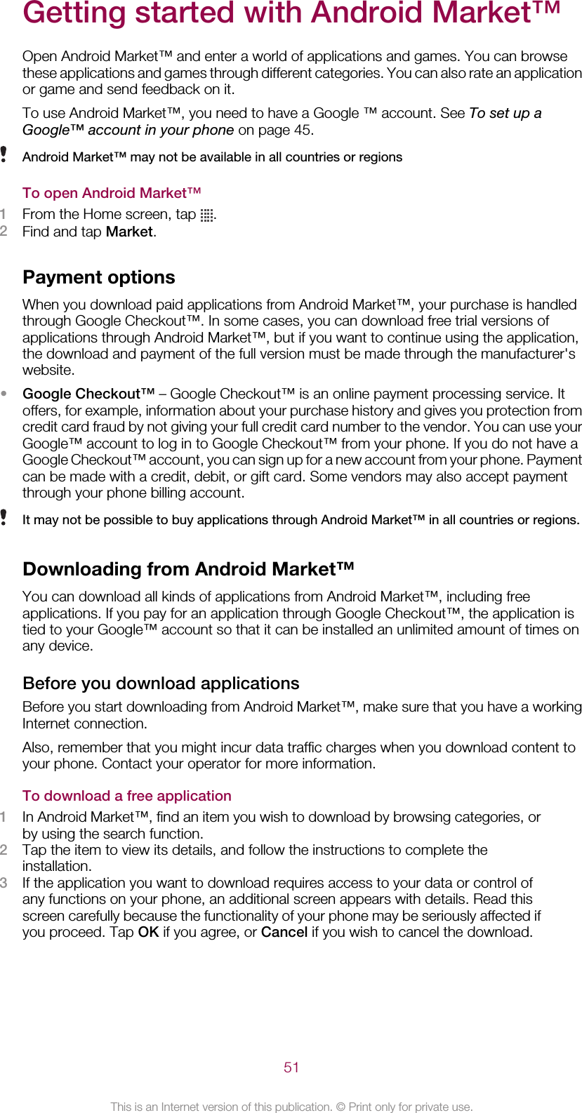 Getting started with Android Market™Open Android Market™ and enter a world of applications and games. You can browsethese applications and games through different categories. You can also rate an applicationor game and send feedback on it.To use Android Market™, you need to have a Google ™ account. See To set up aGoogle™ account in your phone on page 45.Android Market™ may not be available in all countries or regionsTo open Android Market™1From the Home screen, tap  .2Find and tap Market.Payment optionsWhen you download paid applications from Android Market™, your purchase is handledthrough Google Checkout™. In some cases, you can download free trial versions ofapplications through Android Market™, but if you want to continue using the application,the download and payment of the full version must be made through the manufacturer&apos;swebsite.•Google Checkout™ – Google Checkout™ is an online payment processing service. Itoffers, for example, information about your purchase history and gives you protection fromcredit card fraud by not giving your full credit card number to the vendor. You can use yourGoogle™ account to log in to Google Checkout™ from your phone. If you do not have aGoogle Checkout™ account, you can sign up for a new account from your phone. Paymentcan be made with a credit, debit, or gift card. Some vendors may also accept paymentthrough your phone billing account.It may not be possible to buy applications through Android Market™ in all countries or regions.Downloading from Android Market™You can download all kinds of applications from Android Market™, including freeapplications. If you pay for an application through Google Checkout™, the application istied to your Google™ account so that it can be installed an unlimited amount of times onany device.Before you download applicationsBefore you start downloading from Android Market™, make sure that you have a workingInternet connection.Also, remember that you might incur data traffic charges when you download content toyour phone. Contact your operator for more information.To download a free application1In Android Market™, find an item you wish to download by browsing categories, orby using the search function.2Tap the item to view its details, and follow the instructions to complete theinstallation.3If the application you want to download requires access to your data or control ofany functions on your phone, an additional screen appears with details. Read thisscreen carefully because the functionality of your phone may be seriously affected ifyou proceed. Tap OK if you agree, or Cancel if you wish to cancel the download.51This is an Internet version of this publication. © Print only for private use.