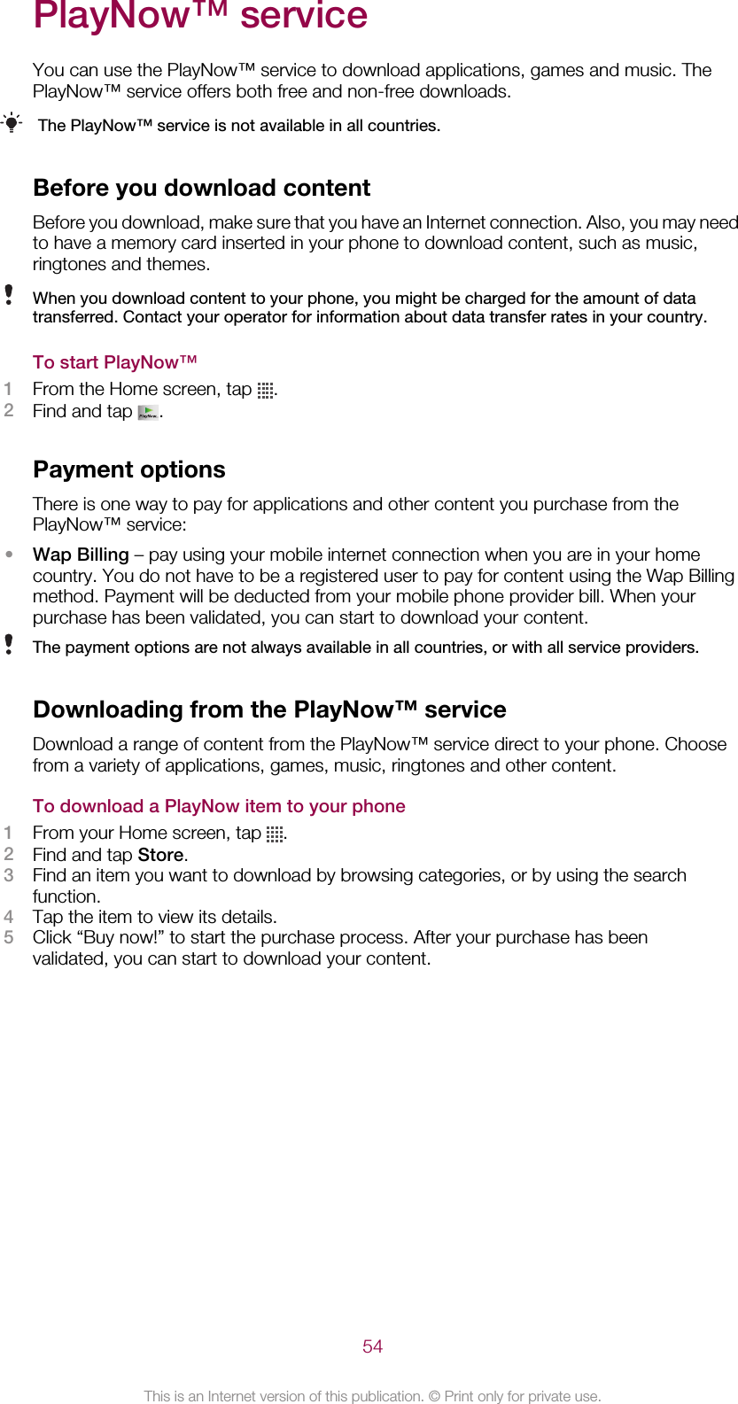 PlayNow™ serviceYou can use the PlayNow™ service to download applications, games and music. ThePlayNow™ service offers both free and non-free downloads.The PlayNow™ service is not available in all countries.Before you download contentBefore you download, make sure that you have an Internet connection. Also, you may needto have a memory card inserted in your phone to download content, such as music,ringtones and themes.When you download content to your phone, you might be charged for the amount of datatransferred. Contact your operator for information about data transfer rates in your country.To start PlayNow™1From the Home screen, tap  .2Find and tap  .Payment optionsThere is one way to pay for applications and other content you purchase from thePlayNow™ service:•Wap Billing – pay using your mobile internet connection when you are in your homecountry. You do not have to be a registered user to pay for content using the Wap Billingmethod. Payment will be deducted from your mobile phone provider bill. When yourpurchase has been validated, you can start to download your content.The payment options are not always available in all countries, or with all service providers.Downloading from the PlayNow™ serviceDownload a range of content from the PlayNow™ service direct to your phone. Choosefrom a variety of applications, games, music, ringtones and other content.To download a PlayNow item to your phone1From your Home screen, tap  .2Find and tap Store.3Find an item you want to download by browsing categories, or by using the searchfunction.4Tap the item to view its details.5Click “Buy now!” to start the purchase process. After your purchase has beenvalidated, you can start to download your content.54This is an Internet version of this publication. © Print only for private use.