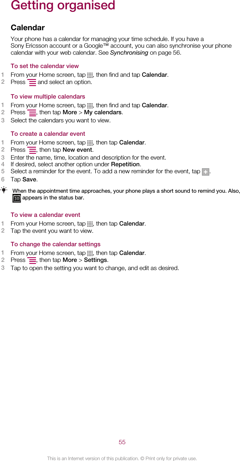 Getting organisedCalendarYour phone has a calendar for managing your time schedule. If you have aSony Ericsson account or a Google™ account, you can also synchronise your phonecalendar with your web calendar. See Synchronising on page 56.To set the calendar view1From your Home screen, tap  , then find and tap Calendar.2Press   and select an option.To view multiple calendars1From your Home screen, tap  , then find and tap Calendar.2Press  , then tap More &gt; My calendars.3Select the calendars you want to view.To create a calendar event1From your Home screen, tap  , then tap Calendar.2Press  , then tap New event.3Enter the name, time, location and description for the event.4If desired, select another option under Repetition.5Select a reminder for the event. To add a new reminder for the event, tap  .6Tap Save.When the appointment time approaches, your phone plays a short sound to remind you. Also, appears in the status bar.To view a calendar event1From your Home screen, tap  , then tap Calendar.2Tap the event you want to view.To change the calendar settings1From your Home screen, tap  , then tap Calendar.2Press  , then tap More &gt; Settings.3Tap to open the setting you want to change, and edit as desired.55This is an Internet version of this publication. © Print only for private use.