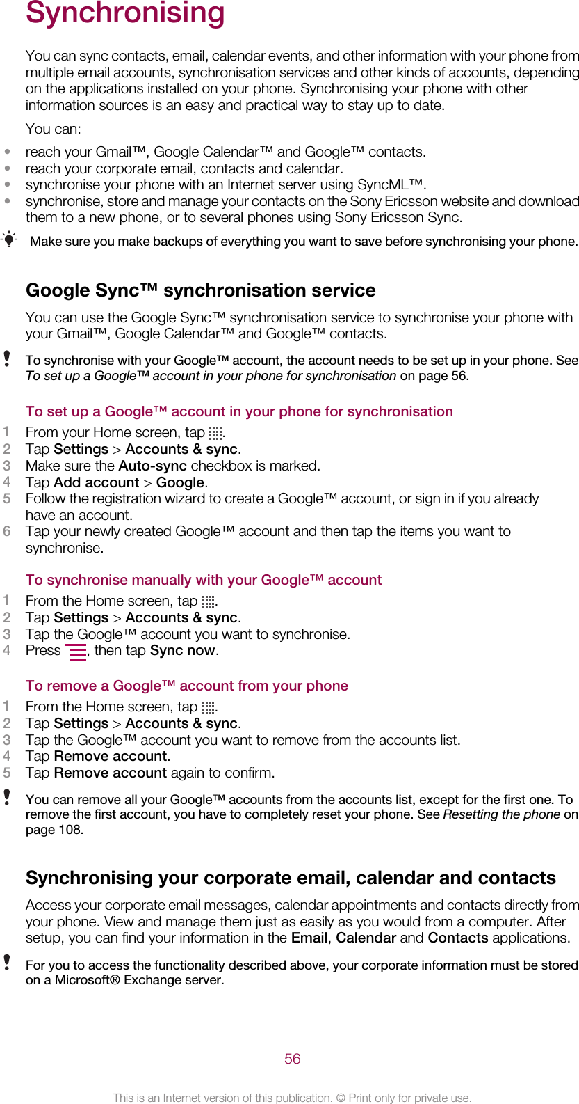 SynchronisingYou can sync contacts, email, calendar events, and other information with your phone frommultiple email accounts, synchronisation services and other kinds of accounts, dependingon the applications installed on your phone. Synchronising your phone with otherinformation sources is an easy and practical way to stay up to date.You can:•reach your Gmail™, Google Calendar™ and Google™ contacts.•reach your corporate email, contacts and calendar.•synchronise your phone with an Internet server using SyncML™.•synchronise, store and manage your contacts on the Sony Ericsson website and downloadthem to a new phone, or to several phones using Sony Ericsson Sync.Make sure you make backups of everything you want to save before synchronising your phone.Google Sync™ synchronisation serviceYou can use the Google Sync™ synchronisation service to synchronise your phone withyour Gmail™, Google Calendar™ and Google™ contacts.To synchronise with your Google™ account, the account needs to be set up in your phone. SeeTo set up a Google™ account in your phone for synchronisation on page 56.To set up a Google™ account in your phone for synchronisation1From your Home screen, tap  .2Tap Settings &gt; Accounts &amp; sync.3Make sure the Auto-sync checkbox is marked.4Tap Add account &gt; Google.5Follow the registration wizard to create a Google™ account, or sign in if you alreadyhave an account.6Tap your newly created Google™ account and then tap the items you want tosynchronise.To synchronise manually with your Google™ account1From the Home screen, tap  .2Tap Settings &gt; Accounts &amp; sync.3Tap the Google™ account you want to synchronise.4Press  , then tap Sync now.To remove a Google™ account from your phone1From the Home screen, tap  .2Tap Settings &gt; Accounts &amp; sync.3Tap the Google™ account you want to remove from the accounts list.4Tap Remove account.5Tap Remove account again to confirm.You can remove all your Google™ accounts from the accounts list, except for the first one. Toremove the first account, you have to completely reset your phone. See Resetting the phone onpage 108.Synchronising your corporate email, calendar and contactsAccess your corporate email messages, calendar appointments and contacts directly fromyour phone. View and manage them just as easily as you would from a computer. Aftersetup, you can find your information in the Email, Calendar and Contacts applications.For you to access the functionality described above, your corporate information must be storedon a Microsoft® Exchange server.56This is an Internet version of this publication. © Print only for private use.