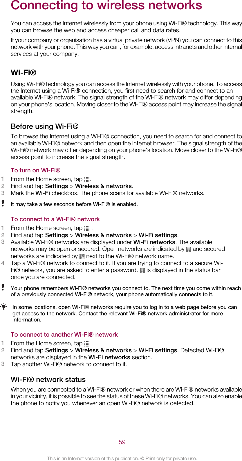 Connecting to wireless networksYou can access the Internet wirelessly from your phone using Wi-Fi® technology. This wayyou can browse the web and access cheaper call and data rates.If your company or organisation has a virtual private network (VPN) you can connect to thisnetwork with your phone. This way you can, for example, access intranets and other internalservices at your company.Wi-Fi®Using Wi-Fi® technology you can access the Internet wirelessly with your phone. To accessthe Internet using a Wi-Fi® connection, you first need to search for and connect to anavailable Wi-Fi® network. The signal strength of the Wi-Fi® network may differ dependingon your phone&apos;s location. Moving closer to the Wi-Fi® access point may increase the signalstrength.Before using Wi-Fi®To browse the Internet using a Wi-Fi® connection, you need to search for and connect toan available Wi-Fi® network and then open the Internet browser. The signal strength of theWi-Fi® network may differ depending on your phone&apos;s location. Move closer to the Wi-Fi®access point to increase the signal strength.To turn on Wi-Fi®1From the Home screen, tap  .2Find and tap Settings &gt; Wireless &amp; networks.3Mark the Wi-Fi checkbox. The phone scans for available Wi-Fi® networks.It may take a few seconds before Wi-Fi® is enabled.To connect to a Wi-Fi® network1From the Home screen, tap   .2Find and tap Settings &gt; Wireless &amp; networks &gt; Wi-Fi settings.3Available Wi-Fi® networks are displayed under Wi-Fi networks. The availablenetworks may be open or secured. Open networks are indicated by   and securednetworks are indicated by   next to the Wi-Fi® network name.4Tap a Wi-Fi® network to connect to it. If you are trying to connect to a secure Wi-Fi® network, you are asked to enter a password.   is displayed in the status baronce you are connected.Your phone remembers Wi-Fi® networks you connect to. The next time you come within reachof a previously connected Wi-Fi® network, your phone automatically connects to it.In some locations, open Wi-Fi® networks require you to log in to a web page before you canget access to the network. Contact the relevant Wi-Fi® network administrator for moreinformation.To connect to another Wi-Fi® network1From the Home screen, tap   .2Find and tap Settings &gt; Wireless &amp; networks &gt; Wi-Fi settings. Detected Wi-Fi®networks are displayed in the Wi-Fi networks section.3Tap another Wi-Fi® network to connect to it.Wi-Fi® network statusWhen you are connected to a Wi-Fi® network or when there are Wi-Fi® networks availablein your vicinity, it is possible to see the status of these Wi-Fi® networks. You can also enablethe phone to notify you whenever an open Wi-Fi® network is detected.59This is an Internet version of this publication. © Print only for private use.