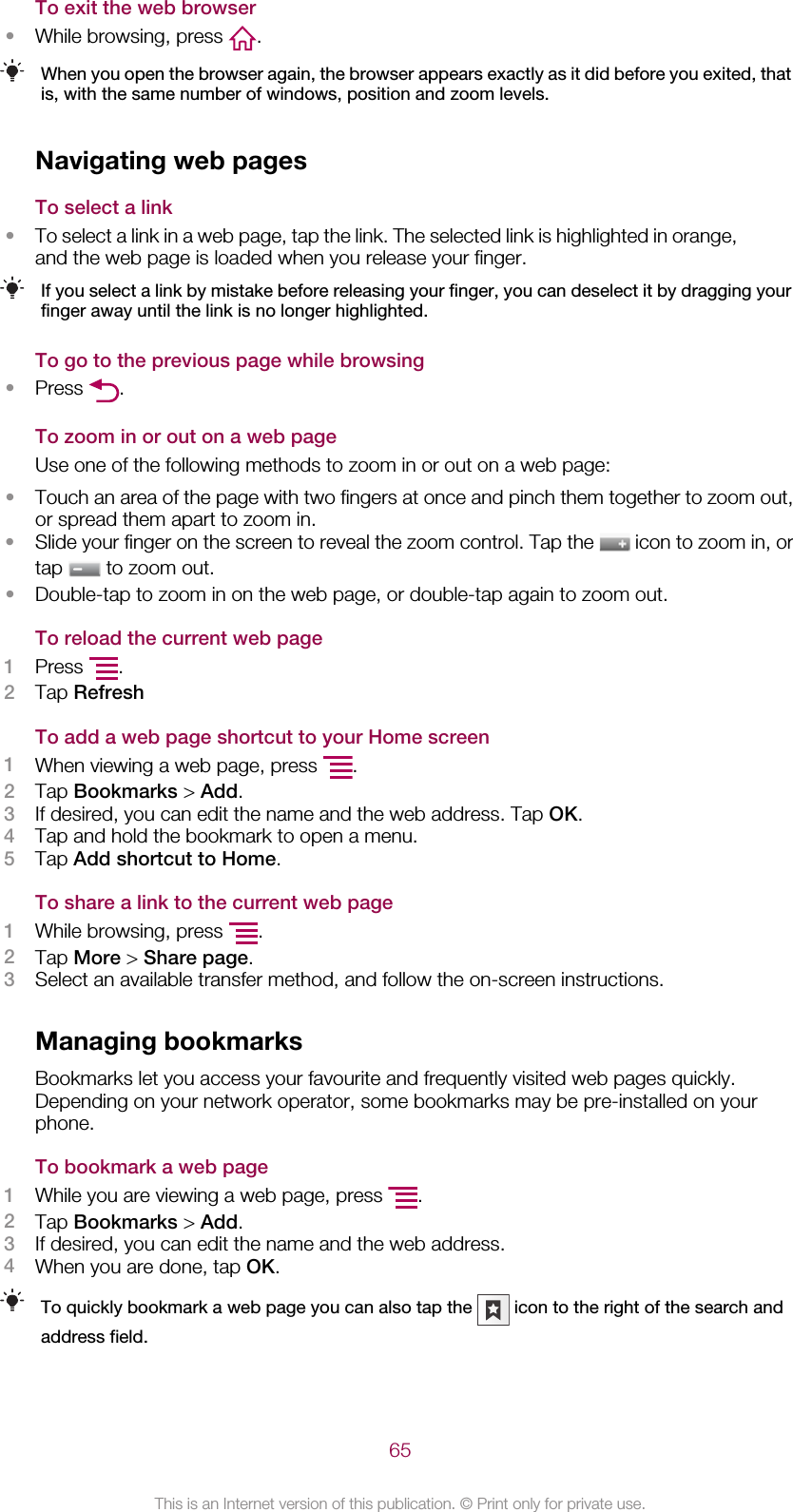 To exit the web browser•While browsing, press  .When you open the browser again, the browser appears exactly as it did before you exited, thatis, with the same number of windows, position and zoom levels.Navigating web pagesTo select a link•To select a link in a web page, tap the link. The selected link is highlighted in orange,and the web page is loaded when you release your finger.If you select a link by mistake before releasing your finger, you can deselect it by dragging yourfinger away until the link is no longer highlighted.To go to the previous page while browsing•Press  .To zoom in or out on a web pageUse one of the following methods to zoom in or out on a web page:•Touch an area of the page with two fingers at once and pinch them together to zoom out,or spread them apart to zoom in.•Slide your finger on the screen to reveal the zoom control. Tap the   icon to zoom in, ortap   to zoom out.•Double-tap to zoom in on the web page, or double-tap again to zoom out.To reload the current web page1Press  .2Tap RefreshTo add a web page shortcut to your Home screen1When viewing a web page, press  .2Tap Bookmarks &gt; Add.3If desired, you can edit the name and the web address. Tap OK.4Tap and hold the bookmark to open a menu.5Tap Add shortcut to Home.To share a link to the current web page1While browsing, press  .2Tap More &gt; Share page.3Select an available transfer method, and follow the on-screen instructions.Managing bookmarksBookmarks let you access your favourite and frequently visited web pages quickly.Depending on your network operator, some bookmarks may be pre-installed on yourphone.To bookmark a web page1While you are viewing a web page, press  .2Tap Bookmarks &gt; Add.3If desired, you can edit the name and the web address.4When you are done, tap OK.To quickly bookmark a web page you can also tap the   icon to the right of the search andaddress field.65This is an Internet version of this publication. © Print only for private use.