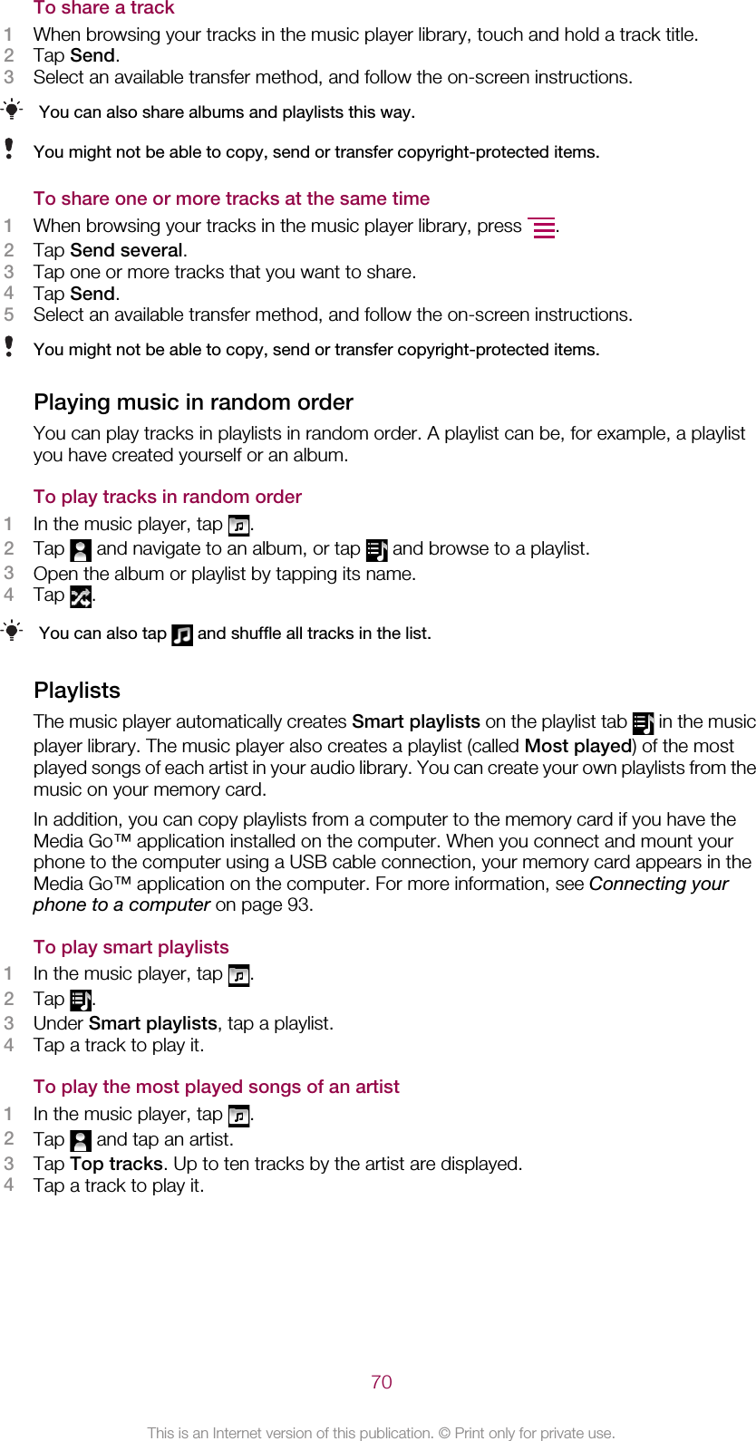 To share a track1When browsing your tracks in the music player library, touch and hold a track title.2Tap Send.3Select an available transfer method, and follow the on-screen instructions.You can also share albums and playlists this way.You might not be able to copy, send or transfer copyright-protected items.To share one or more tracks at the same time1When browsing your tracks in the music player library, press  .2Tap Send several.3Tap one or more tracks that you want to share.4Tap Send.5Select an available transfer method, and follow the on-screen instructions.You might not be able to copy, send or transfer copyright-protected items.Playing music in random orderYou can play tracks in playlists in random order. A playlist can be, for example, a playlistyou have created yourself or an album.To play tracks in random order1In the music player, tap  .2Tap   and navigate to an album, or tap   and browse to a playlist.3Open the album or playlist by tapping its name.4Tap  .You can also tap   and shuffle all tracks in the list.PlaylistsThe music player automatically creates Smart playlists on the playlist tab   in the musicplayer library. The music player also creates a playlist (called Most played) of the mostplayed songs of each artist in your audio library. You can create your own playlists from themusic on your memory card.In addition, you can copy playlists from a computer to the memory card if you have theMedia Go™ application installed on the computer. When you connect and mount yourphone to the computer using a USB cable connection, your memory card appears in theMedia Go™ application on the computer. For more information, see Connecting yourphone to a computer on page 93.To play smart playlists1In the music player, tap  .2Tap  .3Under Smart playlists, tap a playlist.4Tap a track to play it.To play the most played songs of an artist1In the music player, tap  .2Tap   and tap an artist.3Tap Top tracks. Up to ten tracks by the artist are displayed.4Tap a track to play it.70This is an Internet version of this publication. © Print only for private use.
