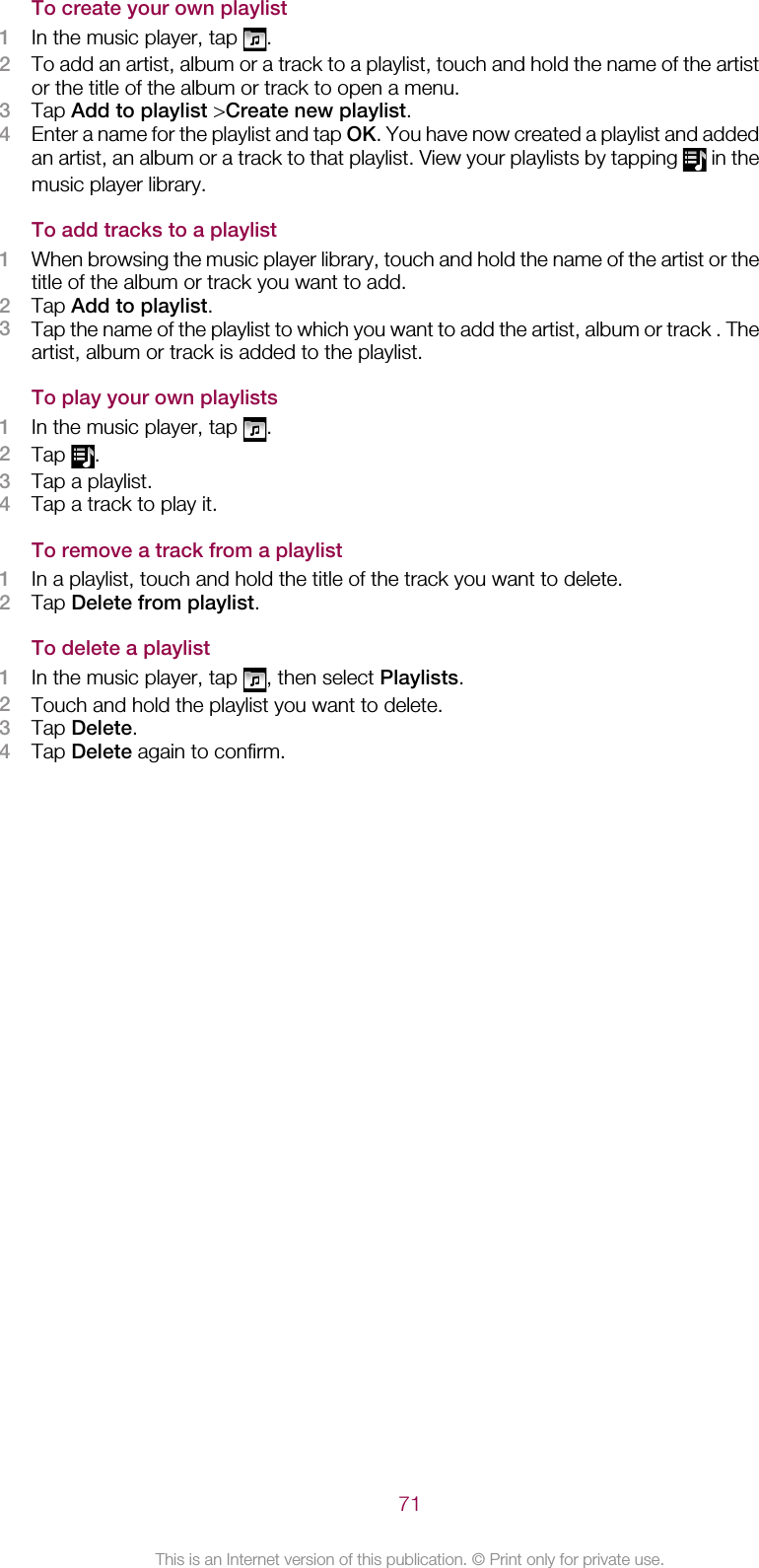 To create your own playlist1In the music player, tap  .2To add an artist, album or a track to a playlist, touch and hold the name of the artistor the title of the album or track to open a menu.3Tap Add to playlist &gt;Create new playlist.4Enter a name for the playlist and tap OK. You have now created a playlist and addedan artist, an album or a track to that playlist. View your playlists by tapping   in themusic player library.To add tracks to a playlist1When browsing the music player library, touch and hold the name of the artist or thetitle of the album or track you want to add.2Tap Add to playlist.3Tap the name of the playlist to which you want to add the artist, album or track . Theartist, album or track is added to the playlist.To play your own playlists1In the music player, tap  .2Tap  .3Tap a playlist.4Tap a track to play it.To remove a track from a playlist1In a playlist, touch and hold the title of the track you want to delete.2Tap Delete from playlist.To delete a playlist1In the music player, tap  , then select Playlists.2Touch and hold the playlist you want to delete.3Tap Delete.4Tap Delete again to confirm.71This is an Internet version of this publication. © Print only for private use.