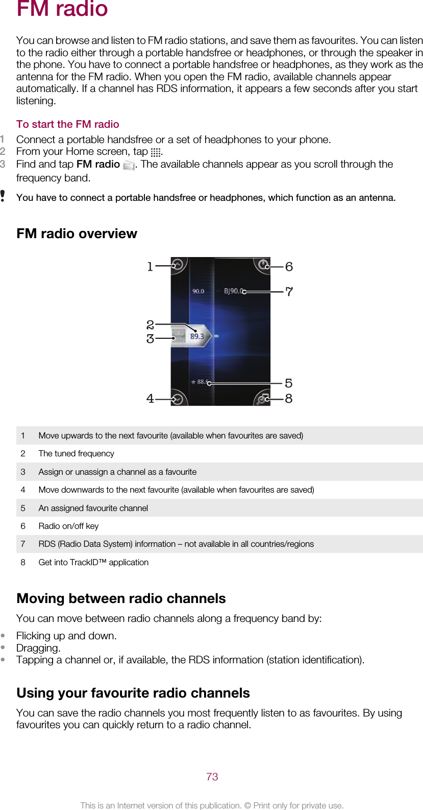 FM radioYou can browse and listen to FM radio stations, and save them as favourites. You can listento the radio either through a portable handsfree or headphones, or through the speaker inthe phone. You have to connect a portable handsfree or headphones, as they work as theantenna for the FM radio. When you open the FM radio, available channels appearautomatically. If a channel has RDS information, it appears a few seconds after you startlistening.To start the FM radio1Connect a portable handsfree or a set of headphones to your phone.2From your Home screen, tap  .3Find and tap FM radio . The available channels appear as you scroll through thefrequency band.You have to connect a portable handsfree or headphones, which function as an antenna.FM radio overview532147681Move upwards to the next favourite (available when favourites are saved)2 The tuned frequency3 Assign or unassign a channel as a favourite4 Move downwards to the next favourite (available when favourites are saved)5 An assigned favourite channel6 Radio on/off key7 RDS (Radio Data System) information – not available in all countries/regions8 Get into TrackID™ applicationMoving between radio channelsYou can move between radio channels along a frequency band by:•Flicking up and down.•Dragging.•Tapping a channel or, if available, the RDS information (station identification).Using your favourite radio channelsYou can save the radio channels you most frequently listen to as favourites. By usingfavourites you can quickly return to a radio channel.73This is an Internet version of this publication. © Print only for private use.