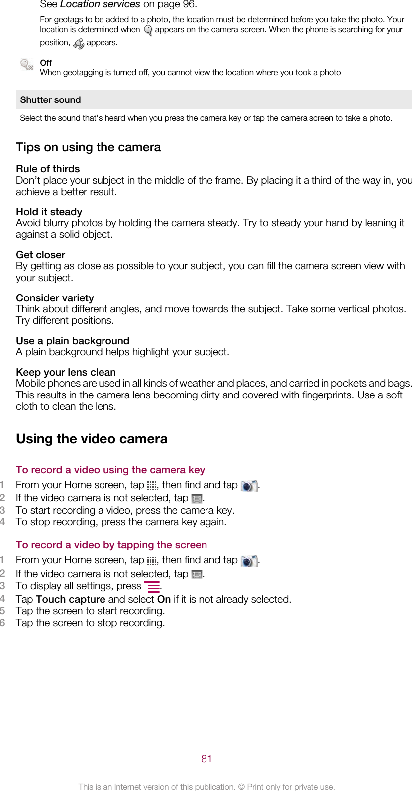 See Location services on page 96.For geotags to be added to a photo, the location must be determined before you take the photo. Yourlocation is determined when   appears on the camera screen. When the phone is searching for yourposition,   appears.OffWhen geotagging is turned off, you cannot view the location where you took a photoShutter soundSelect the sound that&apos;s heard when you press the camera key or tap the camera screen to take a photo.Tips on using the cameraRule of thirdsDon’t place your subject in the middle of the frame. By placing it a third of the way in, youachieve a better result.Hold it steadyAvoid blurry photos by holding the camera steady. Try to steady your hand by leaning itagainst a solid object.Get closerBy getting as close as possible to your subject, you can fill the camera screen view withyour subject.Consider varietyThink about different angles, and move towards the subject. Take some vertical photos.Try different positions.Use a plain backgroundA plain background helps highlight your subject.Keep your lens cleanMobile phones are used in all kinds of weather and places, and carried in pockets and bags.This results in the camera lens becoming dirty and covered with fingerprints. Use a softcloth to clean the lens.Using the video cameraTo record a video using the camera key1From your Home screen, tap  , then find and tap  .2If the video camera is not selected, tap  .3To start recording a video, press the camera key.4To stop recording, press the camera key again.To record a video by tapping the screen1From your Home screen, tap  , then find and tap  .2If the video camera is not selected, tap  .3To display all settings, press  .4Tap Touch capture and select On if it is not already selected.5Tap the screen to start recording.6Tap the screen to stop recording.81This is an Internet version of this publication. © Print only for private use.