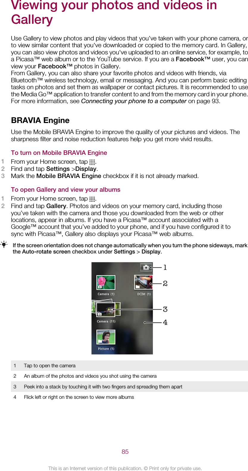 Viewing your photos and videos inGalleryUse Gallery to view photos and play videos that you’ve taken with your phone camera, orto view similar content that you&apos;ve downloaded or copied to the memory card. In Gallery,you can also view photos and videos you&apos;ve uploaded to an online service, for example, toa Picasa™ web album or to the YouTube service. If you are a Facebook™ user, you canview your Facebook™ photos in Gallery.From Gallery, you can also share your favorite photos and videos with friends, viaBluetooth™ wireless technology, email or messaging. And you can perform basic editingtasks on photos and set them as wallpaper or contact pictures. It is recommended to usethe Media Go™ application to transfer content to and from the memory card in your phone.For more information, see Connecting your phone to a computer on page 93.BRAVIA EngineUse the Mobile BRAVIA Engine to improve the quality of your pictures and videos. Thesharpness filter and noise reduction features help you get more vivid results.To turn on Mobile BRAVIA Engine1From your Home screen, tap  .2Find and tap Settings &gt;Display.3Mark the Mobile BRAVIA Engine checkbox if it is not already marked.To open Gallery and view your albums1From your Home screen, tap  .2Find and tap Gallery. Photos and videos on your memory card, including thoseyou’ve taken with the camera and those you downloaded from the web or otherlocations, appear in albums. If you have a Picasa™ account associated with aGoogle™ account that you’ve added to your phone, and if you have configured it tosync with Picasa™, Gallery also displays your Picasa™ web albums.If the screen orientation does not change automatically when you turn the phone sideways, markthe Auto-rotate screen checkbox under Settings &gt; Display.12431 Tap to open the camera2 An album of the photos and videos you shot using the camera3 Peek into a stack by touching it with two fingers and spreading them apart4 Flick left or right on the screen to view more albums85This is an Internet version of this publication. © Print only for private use.