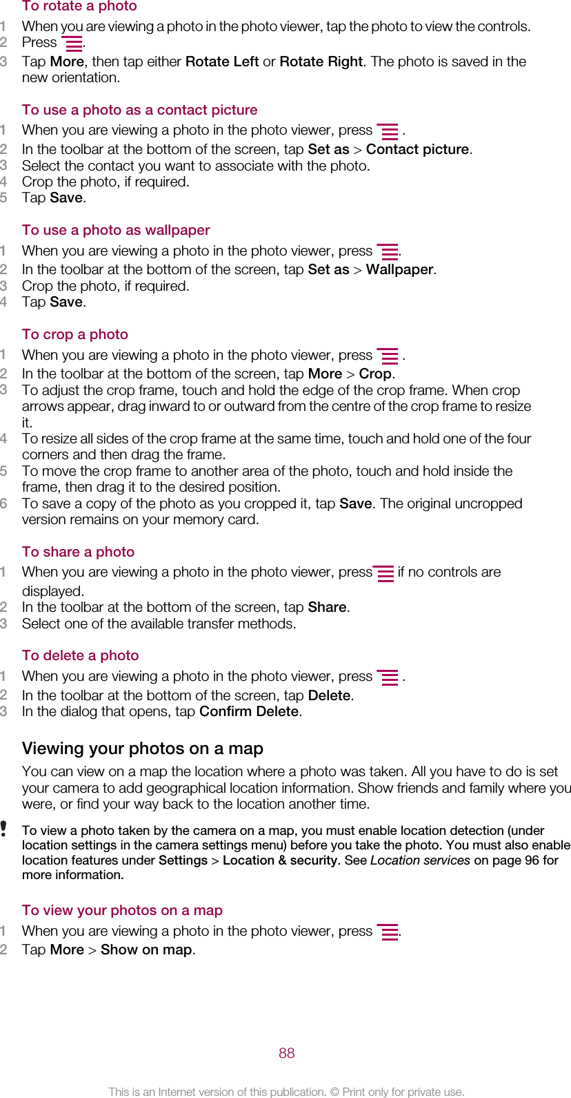 To rotate a photo1When you are viewing a photo in the photo viewer, tap the photo to view the controls.2Press  .3Tap More, then tap either Rotate Left or Rotate Right. The photo is saved in thenew orientation.To use a photo as a contact picture1When you are viewing a photo in the photo viewer, press   .2In the toolbar at the bottom of the screen, tap Set as &gt; Contact picture.3Select the contact you want to associate with the photo.4Crop the photo, if required.5Tap Save.To use a photo as wallpaper1When you are viewing a photo in the photo viewer, press  .2In the toolbar at the bottom of the screen, tap Set as &gt; Wallpaper.3Crop the photo, if required.4Tap Save.To crop a photo1When you are viewing a photo in the photo viewer, press   .2In the toolbar at the bottom of the screen, tap More &gt; Crop.3To adjust the crop frame, touch and hold the edge of the crop frame. When croparrows appear, drag inward to or outward from the centre of the crop frame to resizeit.4To resize all sides of the crop frame at the same time, touch and hold one of the fourcorners and then drag the frame.5To move the crop frame to another area of the photo, touch and hold inside theframe, then drag it to the desired position.6To save a copy of the photo as you cropped it, tap Save. The original uncroppedversion remains on your memory card.To share a photo1When you are viewing a photo in the photo viewer, press  if no controls aredisplayed.2In the toolbar at the bottom of the screen, tap Share.3Select one of the available transfer methods.To delete a photo1When you are viewing a photo in the photo viewer, press   .2In the toolbar at the bottom of the screen, tap Delete.3In the dialog that opens, tap Confirm Delete.Viewing your photos on a mapYou can view on a map the location where a photo was taken. All you have to do is setyour camera to add geographical location information. Show friends and family where youwere, or find your way back to the location another time.To view a photo taken by the camera on a map, you must enable location detection (underlocation settings in the camera settings menu) before you take the photo. You must also enablelocation features under Settings &gt; Location &amp; security. See Location services on page 96 formore information.To view your photos on a map1When you are viewing a photo in the photo viewer, press  .2Tap More &gt; Show on map.88This is an Internet version of this publication. © Print only for private use.