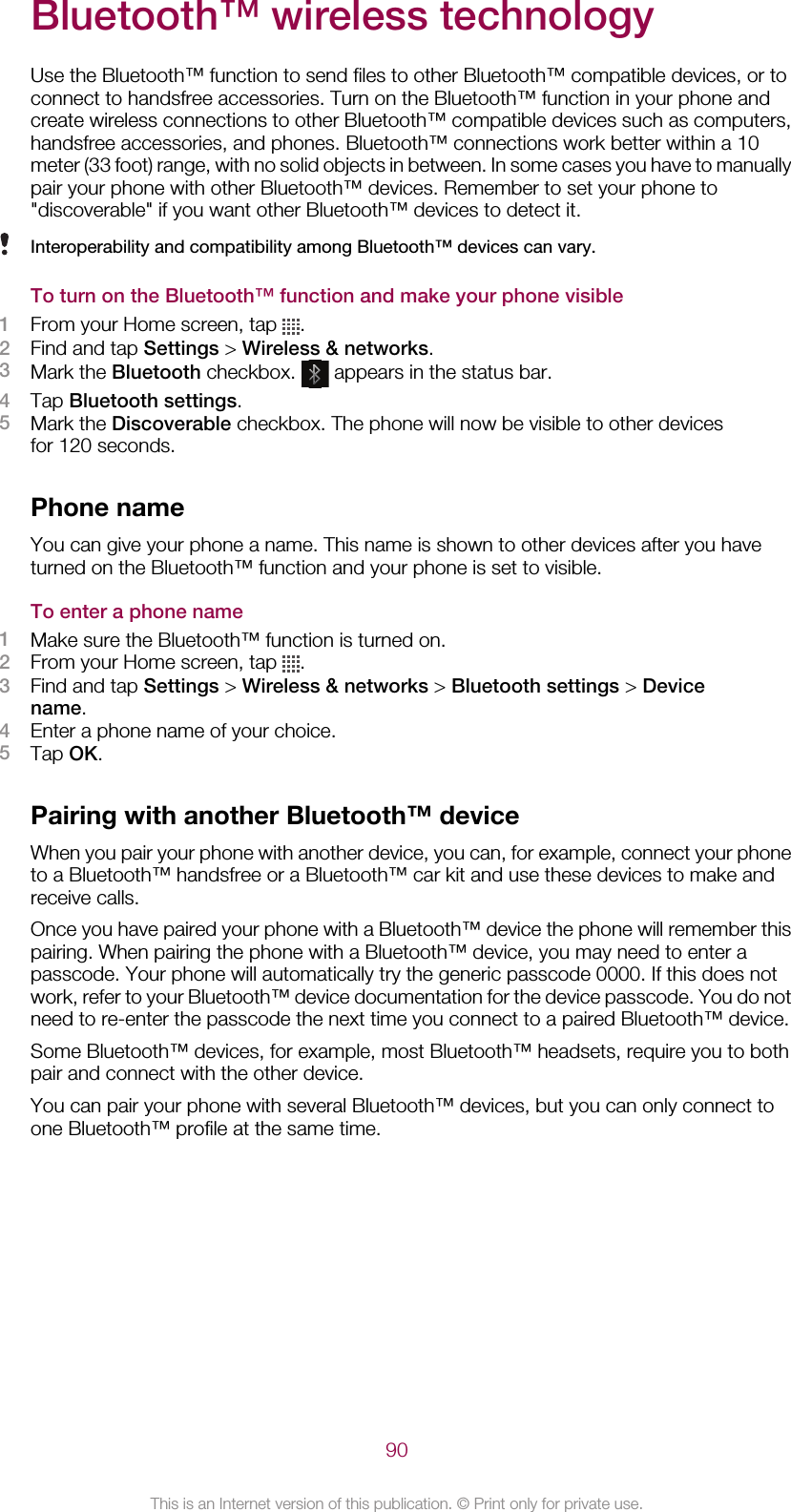 Bluetooth™ wireless technologyUse the Bluetooth™ function to send files to other Bluetooth™ compatible devices, or toconnect to handsfree accessories. Turn on the Bluetooth™ function in your phone andcreate wireless connections to other Bluetooth™ compatible devices such as computers,handsfree accessories, and phones. Bluetooth™ connections work better within a 10meter (33 foot) range, with no solid objects in between. In some cases you have to manuallypair your phone with other Bluetooth™ devices. Remember to set your phone to&quot;discoverable&quot; if you want other Bluetooth™ devices to detect it.Interoperability and compatibility among Bluetooth™ devices can vary.To turn on the Bluetooth™ function and make your phone visible1From your Home screen, tap  .2Find and tap Settings &gt; Wireless &amp; networks.3Mark the Bluetooth checkbox.   appears in the status bar.4Tap Bluetooth settings.5Mark the Discoverable checkbox. The phone will now be visible to other devicesfor 120 seconds.Phone nameYou can give your phone a name. This name is shown to other devices after you haveturned on the Bluetooth™ function and your phone is set to visible.To enter a phone name1Make sure the Bluetooth™ function is turned on.2From your Home screen, tap  .3Find and tap Settings &gt; Wireless &amp; networks &gt; Bluetooth settings &gt; Devicename.4Enter a phone name of your choice.5Tap OK.Pairing with another Bluetooth™ deviceWhen you pair your phone with another device, you can, for example, connect your phoneto a Bluetooth™ handsfree or a Bluetooth™ car kit and use these devices to make andreceive calls.Once you have paired your phone with a Bluetooth™ device the phone will remember thispairing. When pairing the phone with a Bluetooth™ device, you may need to enter apasscode. Your phone will automatically try the generic passcode 0000. If this does notwork, refer to your Bluetooth™ device documentation for the device passcode. You do notneed to re-enter the passcode the next time you connect to a paired Bluetooth™ device.Some Bluetooth™ devices, for example, most Bluetooth™ headsets, require you to bothpair and connect with the other device.You can pair your phone with several Bluetooth™ devices, but you can only connect toone Bluetooth™ profile at the same time.90This is an Internet version of this publication. © Print only for private use.