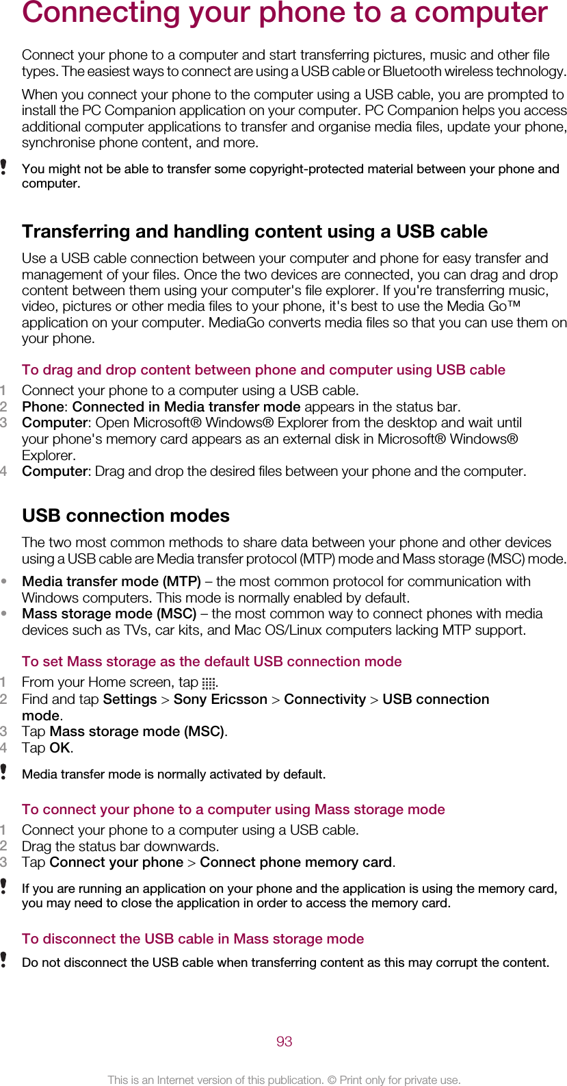 Connecting your phone to a computerConnect your phone to a computer and start transferring pictures, music and other filetypes. The easiest ways to connect are using a USB cable or Bluetooth wireless technology.When you connect your phone to the computer using a USB cable, you are prompted toinstall the PC Companion application on your computer. PC Companion helps you accessadditional computer applications to transfer and organise media files, update your phone,synchronise phone content, and more.You might not be able to transfer some copyright-protected material between your phone andcomputer.Transferring and handling content using a USB cableUse a USB cable connection between your computer and phone for easy transfer andmanagement of your files. Once the two devices are connected, you can drag and dropcontent between them using your computer&apos;s file explorer. If you&apos;re transferring music,video, pictures or other media files to your phone, it&apos;s best to use the Media Go™application on your computer. MediaGo converts media files so that you can use them onyour phone.To drag and drop content between phone and computer using USB cable1Connect your phone to a computer using a USB cable.2Phone: Connected in Media transfer mode appears in the status bar.3Computer: Open Microsoft® Windows® Explorer from the desktop and wait untilyour phone&apos;s memory card appears as an external disk in Microsoft® Windows®Explorer.4Computer: Drag and drop the desired files between your phone and the computer.USB connection modesThe two most common methods to share data between your phone and other devicesusing a USB cable are Media transfer protocol (MTP) mode and Mass storage (MSC) mode.•Media transfer mode (MTP) – the most common protocol for communication withWindows computers. This mode is normally enabled by default.•Mass storage mode (MSC) – the most common way to connect phones with mediadevices such as TVs, car kits, and Mac OS/Linux computers lacking MTP support.To set Mass storage as the default USB connection mode1From your Home screen, tap  .2Find and tap Settings &gt; Sony Ericsson &gt; Connectivity &gt; USB connectionmode.3Tap Mass storage mode (MSC).4Tap OK.Media transfer mode is normally activated by default.To connect your phone to a computer using Mass storage mode1Connect your phone to a computer using a USB cable.2Drag the status bar downwards.3Tap Connect your phone &gt; Connect phone memory card.If you are running an application on your phone and the application is using the memory card,you may need to close the application in order to access the memory card.To disconnect the USB cable in Mass storage modeDo not disconnect the USB cable when transferring content as this may corrupt the content.93This is an Internet version of this publication. © Print only for private use.