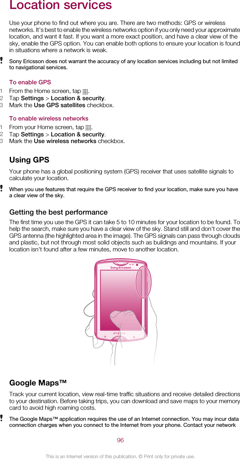 Location servicesUse your phone to find out where you are. There are two methods: GPS or wirelessnetworks. It’s best to enable the wireless networks option if you only need your approximatelocation, and want it fast. If you want a more exact position, and have a clear view of thesky, enable the GPS option. You can enable both options to ensure your location is foundin situations where a network is weak.Sony Ericsson does not warrant the accuracy of any location services including but not limitedto navigational services.To enable GPS1From the Home screen, tap  .2Tap Settings &gt; Location &amp; security.3Mark the Use GPS satellites checkbox.To enable wireless networks1From your Home screen, tap  .2Tap Settings &gt; Location &amp; security.3Mark the Use wireless networks checkbox.Using GPSYour phone has a global positioning system (GPS) receiver that uses satellite signals tocalculate your location.When you use features that require the GPS receiver to find your location, make sure you havea clear view of the sky.Getting the best performanceThe first time you use the GPS it can take 5 to 10 minutes for your location to be found. Tohelp the search, make sure you have a clear view of the sky. Stand still and don&apos;t cover theGPS antenna (the highlighted area in the image). The GPS signals can pass through cloudsand plastic, but not through most solid objects such as buildings and mountains. If yourlocation isn&apos;t found after a few minutes, move to another location.Google Maps™Track your current location, view real-time traffic situations and receive detailed directionsto your destination. Before taking trips, you can download and save maps to your memorycard to avoid high roaming costs.The Google Maps™ application requires the use of an Internet connection. You may incur dataconnection charges when you connect to the Internet from your phone. Contact your network96This is an Internet version of this publication. © Print only for private use.