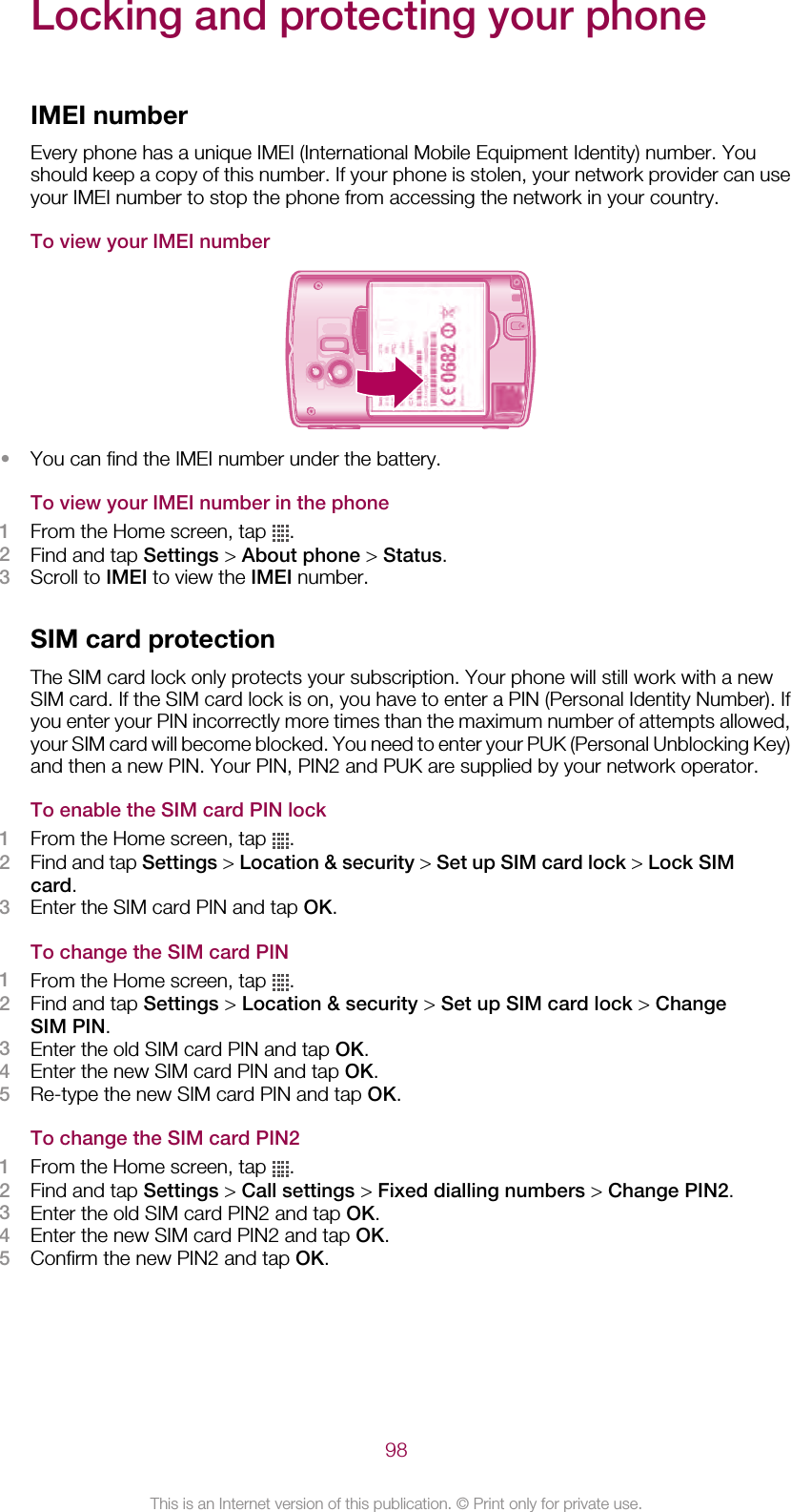 Locking and protecting your phoneIMEI numberEvery phone has a unique IMEI (International Mobile Equipment Identity) number. Youshould keep a copy of this number. If your phone is stolen, your network provider can useyour IMEI number to stop the phone from accessing the network in your country.To view your IMEI number•You can find the IMEI number under the battery.To view your IMEI number in the phone1From the Home screen, tap  .2Find and tap Settings &gt; About phone &gt; Status.3Scroll to IMEI to view the IMEI number.SIM card protectionThe SIM card lock only protects your subscription. Your phone will still work with a newSIM card. If the SIM card lock is on, you have to enter a PIN (Personal Identity Number). Ifyou enter your PIN incorrectly more times than the maximum number of attempts allowed,your SIM card will become blocked. You need to enter your PUK (Personal Unblocking Key)and then a new PIN. Your PIN, PIN2 and PUK are supplied by your network operator.To enable the SIM card PIN lock1From the Home screen, tap  .2Find and tap Settings &gt; Location &amp; security &gt; Set up SIM card lock &gt; Lock SIMcard.3Enter the SIM card PIN and tap OK.To change the SIM card PIN1From the Home screen, tap  .2Find and tap Settings &gt; Location &amp; security &gt; Set up SIM card lock &gt; ChangeSIM PIN.3Enter the old SIM card PIN and tap OK.4Enter the new SIM card PIN and tap OK.5Re-type the new SIM card PIN and tap OK.To change the SIM card PIN21From the Home screen, tap  .2Find and tap Settings &gt; Call settings &gt; Fixed dialling numbers &gt; Change PIN2.3Enter the old SIM card PIN2 and tap OK.4Enter the new SIM card PIN2 and tap OK.5Confirm the new PIN2 and tap OK.98This is an Internet version of this publication. © Print only for private use.