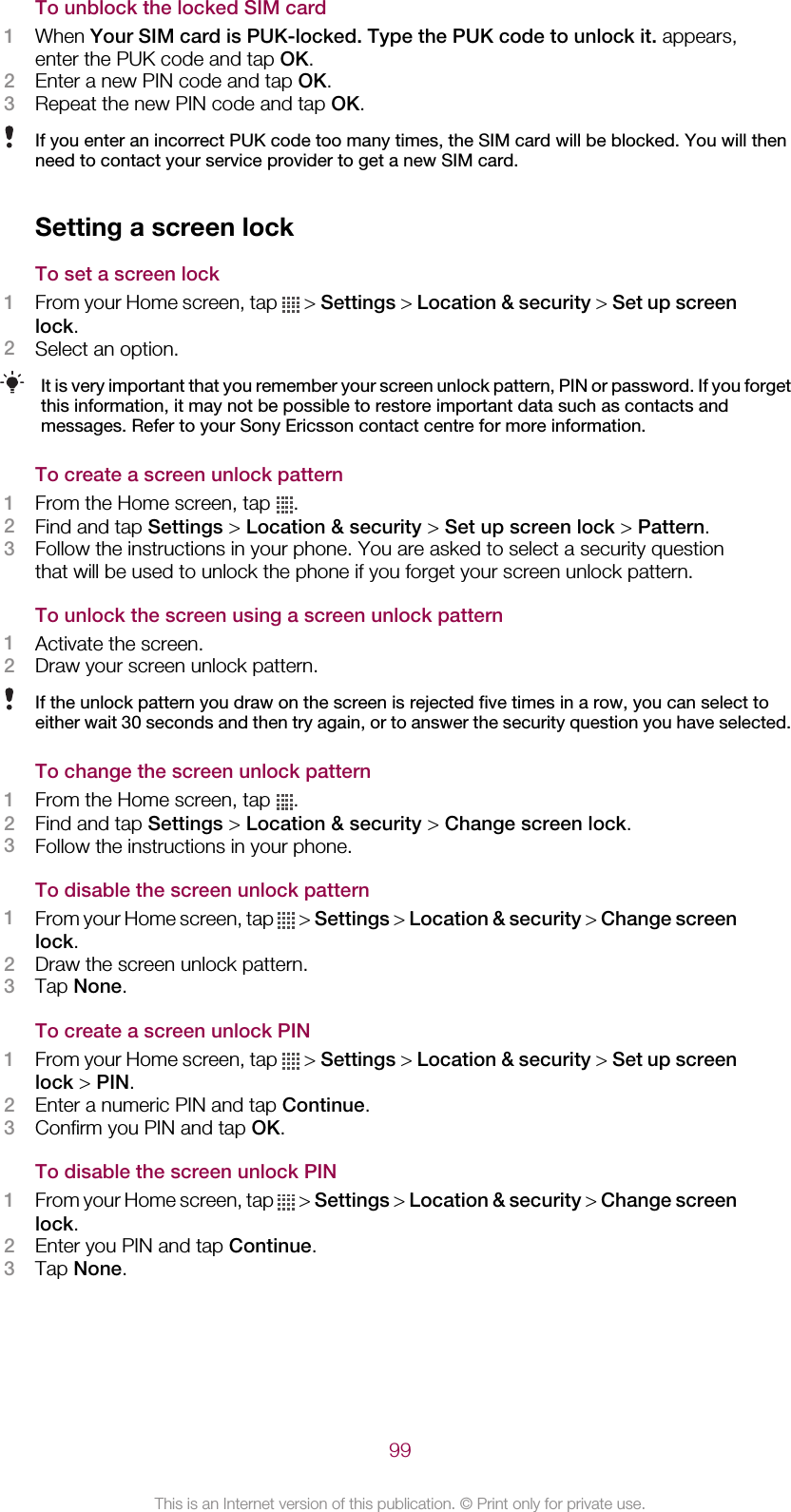 To unblock the locked SIM card1When Your SIM card is PUK-locked. Type the PUK code to unlock it. appears,enter the PUK code and tap OK.2Enter a new PIN code and tap OK.3Repeat the new PIN code and tap OK.If you enter an incorrect PUK code too many times, the SIM card will be blocked. You will thenneed to contact your service provider to get a new SIM card.Setting a screen lockTo set a screen lock1From your Home screen, tap   &gt; Settings &gt; Location &amp; security &gt; Set up screenlock.2Select an option.It is very important that you remember your screen unlock pattern, PIN or password. If you forgetthis information, it may not be possible to restore important data such as contacts andmessages. Refer to your Sony Ericsson contact centre for more information.To create a screen unlock pattern1From the Home screen, tap  .2Find and tap Settings &gt; Location &amp; security &gt; Set up screen lock &gt; Pattern.3Follow the instructions in your phone. You are asked to select a security questionthat will be used to unlock the phone if you forget your screen unlock pattern.To unlock the screen using a screen unlock pattern1Activate the screen.2Draw your screen unlock pattern.If the unlock pattern you draw on the screen is rejected five times in a row, you can select toeither wait 30 seconds and then try again, or to answer the security question you have selected.To change the screen unlock pattern1From the Home screen, tap  .2Find and tap Settings &gt; Location &amp; security &gt; Change screen lock.3Follow the instructions in your phone.To disable the screen unlock pattern1From your Home screen, tap   &gt; Settings &gt; Location &amp; security &gt; Change screenlock.2Draw the screen unlock pattern.3Tap None.To create a screen unlock PIN1From your Home screen, tap   &gt; Settings &gt; Location &amp; security &gt; Set up screenlock &gt; PIN.2Enter a numeric PIN and tap Continue.3Confirm you PIN and tap OK.To disable the screen unlock PIN1From your Home screen, tap   &gt; Settings &gt; Location &amp; security &gt; Change screenlock.2Enter you PIN and tap Continue.3Tap None.99This is an Internet version of this publication. © Print only for private use.