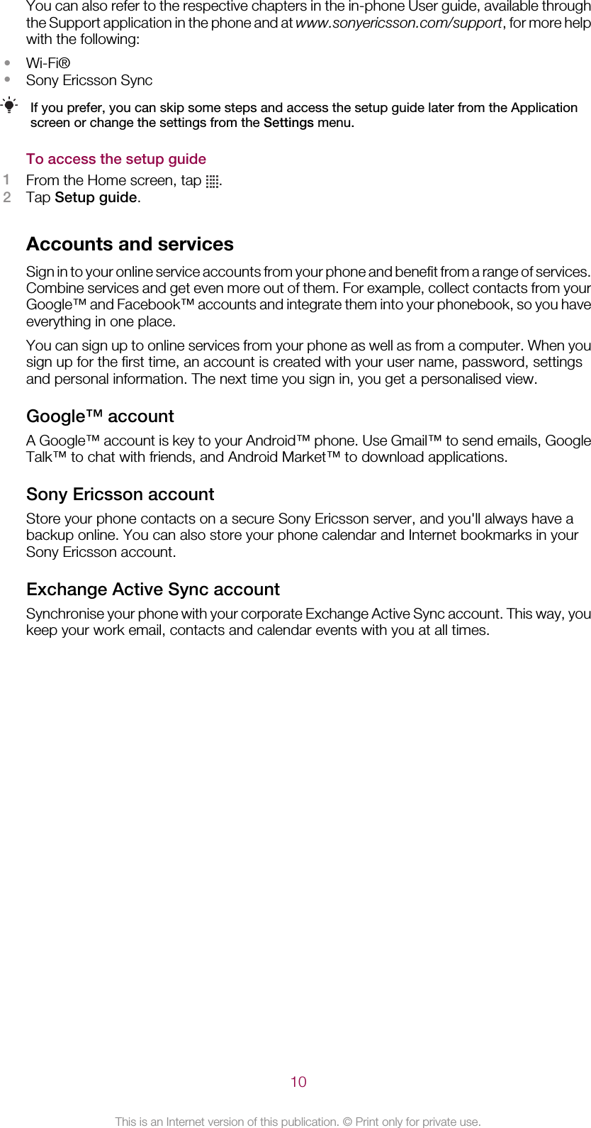 You can also refer to the respective chapters in the in-phone User guide, available throughthe Support application in the phone and at www.sonyericsson.com/support, for more helpwith the following:•Wi-Fi®•Sony Ericsson SyncIf you prefer, you can skip some steps and access the setup guide later from the Applicationscreen or change the settings from the Settings menu.To access the setup guide1From the Home screen, tap  .2Tap Setup guide.Accounts and servicesSign in to your online service accounts from your phone and benefit from a range of services.Combine services and get even more out of them. For example, collect contacts from yourGoogle™ and Facebook™ accounts and integrate them into your phonebook, so you haveeverything in one place.You can sign up to online services from your phone as well as from a computer. When yousign up for the first time, an account is created with your user name, password, settingsand personal information. The next time you sign in, you get a personalised view.Google™ accountA Google™ account is key to your Android™ phone. Use Gmail™ to send emails, GoogleTalk™ to chat with friends, and Android Market™ to download applications.Sony Ericsson accountStore your phone contacts on a secure Sony Ericsson server, and you&apos;ll always have abackup online. You can also store your phone calendar and Internet bookmarks in yourSony Ericsson account.Exchange Active Sync accountSynchronise your phone with your corporate Exchange Active Sync account. This way, youkeep your work email, contacts and calendar events with you at all times.10This is an Internet version of this publication. © Print only for private use.