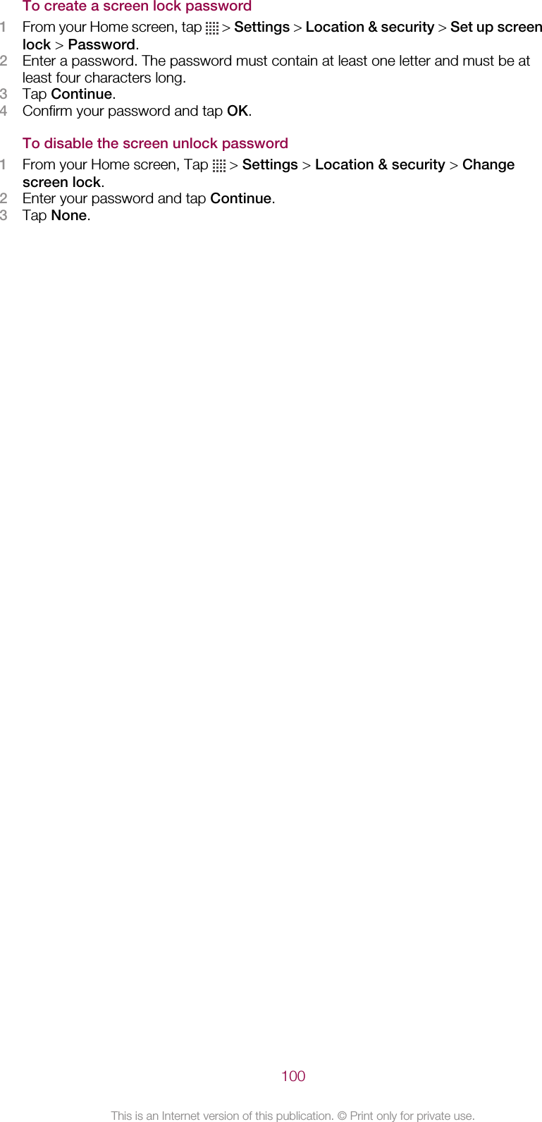 To create a screen lock password1From your Home screen, tap   &gt; Settings &gt; Location &amp; security &gt; Set up screenlock &gt; Password.2Enter a password. The password must contain at least one letter and must be atleast four characters long.3Tap Continue.4Confirm your password and tap OK.To disable the screen unlock password1From your Home screen, Tap   &gt; Settings &gt; Location &amp; security &gt; Changescreen lock.2Enter your password and tap Continue.3Tap None.100This is an Internet version of this publication. © Print only for private use.
