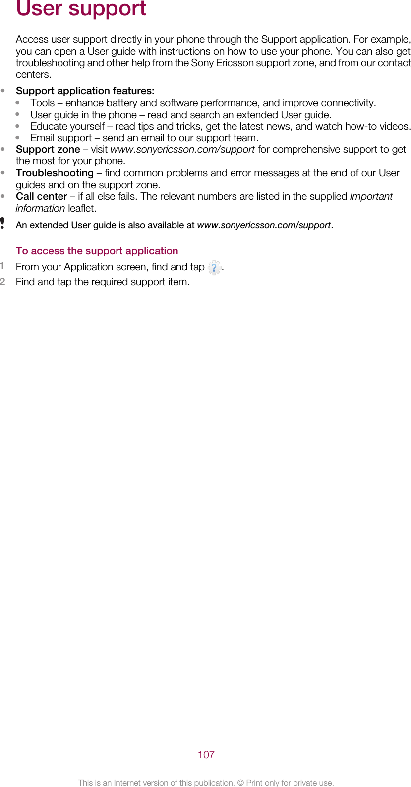 User supportAccess user support directly in your phone through the Support application. For example,you can open a User guide with instructions on how to use your phone. You can also gettroubleshooting and other help from the Sony Ericsson support zone, and from our contactcenters.•Support application features:•Tools – enhance battery and software performance, and improve connectivity.•User guide in the phone – read and search an extended User guide.•Educate yourself – read tips and tricks, get the latest news, and watch how-to videos.•Email support – send an email to our support team.•Support zone – visit www.sonyericsson.com/support for comprehensive support to getthe most for your phone.•Troubleshooting – find common problems and error messages at the end of our Userguides and on the support zone.•Call center – if all else fails. The relevant numbers are listed in the supplied Importantinformation leaflet.An extended User guide is also available at www.sonyericsson.com/support.To access the support application1From your Application screen, find and tap  .2Find and tap the required support item.107This is an Internet version of this publication. © Print only for private use.