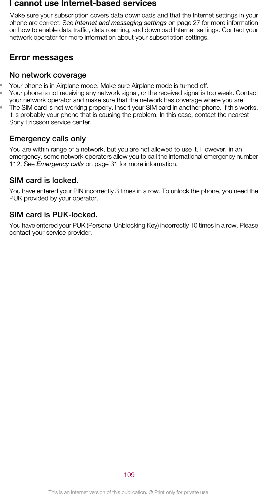 I cannot use Internet-based servicesMake sure your subscription covers data downloads and that the Internet settings in yourphone are correct. See Internet and messaging settings on page 27 for more informationon how to enable data traffic, data roaming, and download Internet settings. Contact yournetwork operator for more information about your subscription settings.Error messagesNo network coverage•Your phone is in Airplane mode. Make sure Airplane mode is turned off.•Your phone is not receiving any network signal, or the received signal is too weak. Contactyour network operator and make sure that the network has coverage where you are.•The SIM card is not working properly. Insert your SIM card in another phone. If this works,it is probably your phone that is causing the problem. In this case, contact the nearestSony Ericsson service center.Emergency calls onlyYou are within range of a network, but you are not allowed to use it. However, in anemergency, some network operators allow you to call the international emergency number112. See Emergency calls on page 31 for more information.SIM card is locked.You have entered your PIN incorrectly 3 times in a row. To unlock the phone, you need thePUK provided by your operator.SIM card is PUK-locked.You have entered your PUK (Personal Unblocking Key) incorrectly 10 times in a row. Pleasecontact your service provider.109This is an Internet version of this publication. © Print only for private use.