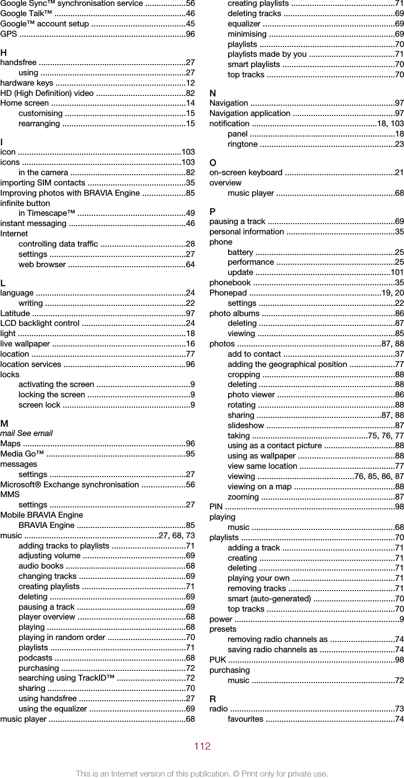 Google Sync™ synchronisation service ..................56Google Talk™ ..........................................................46Google™ account setup .........................................45GPS .........................................................................96Hhandsfree .................................................................27using ................................................................27hardware keys .........................................................12HD (High Definition) video .......................................82Home screen ...........................................................14customising .....................................................15rearranging ......................................................15Iicon ........................................................................103icons ......................................................................103in the camera ...................................................82importing SIM contacts ...........................................35Improving photos with BRAVIA Engine ...................85infinite buttonin Timescape™ ...............................................49instant messaging ...................................................46Internetcontrolling data traffic .....................................28settings ............................................................27web browser ....................................................64Llanguage ..................................................................24writing ..............................................................22Latitude ...................................................................97LCD backlight control ..............................................24light ..........................................................................18live wallpaper ...........................................................16location ....................................................................77location services ......................................................96locksactivating the screen .........................................9locking the screen .............................................9screen lock ........................................................9Mmail See emailMaps ........................................................................96Media Go™ .............................................................95messagessettings ............................................................27Microsoft® Exchange synchronisation ...................56MMSsettings ............................................................27Mobile BRAVIA EngineBRAVIA Engine ................................................85music ...........................................................27, 68, 73adding tracks to playlists ................................71adjusting volume .............................................69audio books .....................................................68changing tracks ...............................................69creating playlists .............................................71deleting ............................................................69pausing a track ................................................69player overview ...............................................68playing .............................................................68playing in random order ..................................70playlists ...........................................................71podcasts ..........................................................68purchasing .......................................................72searching using TrackID™ ..............................72sharing .............................................................70using handsfree ...............................................27using the equalizer ..........................................69music player ............................................................68creating playlists .............................................71deleting tracks .................................................69equalizer ..........................................................69minimising .......................................................69playlists ...........................................................70playlists made by you ......................................71smart playlists .................................................70top tracks ........................................................70NNavigation ...............................................................97Navigation application .............................................97notification .......................................................18, 103panel ................................................................18ringtone ...........................................................23Oon-screen keyboard ................................................21overviewmusic player ....................................................68Ppausing a track ........................................................69personal information ................................................35phonebattery .............................................................25performance ....................................................25update ...........................................................101phonebook ..............................................................35Phonepad ..........................................................19, 20settings ............................................................22photo albums ..........................................................86deleting ............................................................87viewing ............................................................85photos ...............................................................87, 88add to contact .................................................37adding the geographical position ....................77cropping ..........................................................88deleting ............................................................88photo viewer ....................................................86rotating ............................................................88sharing .......................................................87, 88slideshow ........................................................87taking ...................................................75, 76, 77using as a contact picture ...............................88using as wallpaper ..........................................88view same location ..........................................77viewing ..........................................76, 85, 86, 87viewing on a map ............................................88zooming ...........................................................87PIN ...........................................................................98playingmusic ...............................................................68playlists ....................................................................70adding a track .................................................71creating ...........................................................71deleting ............................................................71playing your own .............................................71removing tracks ...............................................71smart (auto-generated) ....................................70top tracks ........................................................70power ........................................................................9presetsremoving radio channels as ............................74saving radio channels as .................................74PUK .........................................................................98purchasingmusic ...............................................................72Rradio ........................................................................73favourites .........................................................74112This is an Internet version of this publication. © Print only for private use.