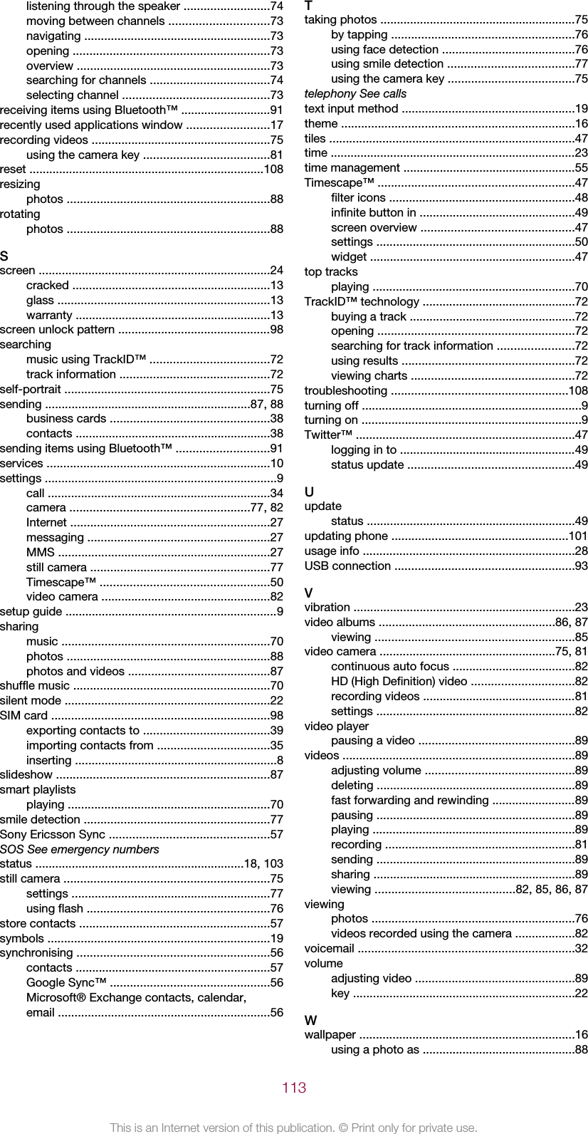 listening through the speaker ..........................74moving between channels ..............................73navigating ........................................................73opening ...........................................................73overview ..........................................................73searching for channels ....................................74selecting channel ............................................73receiving items using Bluetooth™ ...........................91recently used applications window .........................17recording videos ......................................................75using the camera key ......................................81reset .......................................................................108resizingphotos .............................................................88rotatingphotos .............................................................88Sscreen ......................................................................24cracked ............................................................13glass ................................................................13warranty ...........................................................13screen unlock pattern ..............................................98searchingmusic using TrackID™ ....................................72track information .............................................72self-portrait ..............................................................75sending ..............................................................87, 88business cards ................................................38contacts ...........................................................38sending items using Bluetooth™ ............................91services ...................................................................10settings ......................................................................9call ...................................................................34camera ......................................................77, 82Internet ............................................................27messaging .......................................................27MMS ................................................................27still camera ......................................................77Timescape™ ...................................................50video camera ...................................................82setup guide ................................................................9sharingmusic ...............................................................70photos .............................................................88photos and videos ...........................................87shuffle music ...........................................................70silent mode ..............................................................22SIM card ..................................................................98exporting contacts to ......................................39importing contacts from ..................................35inserting .............................................................8slideshow ................................................................87smart playlistsplaying .............................................................70smile detection ........................................................77Sony Ericsson Sync ................................................57SOS See emergency numbersstatus ...............................................................18, 103still camera ..............................................................75settings ............................................................77using flash .......................................................76store contacts .........................................................57symbols ...................................................................19synchronising ..........................................................56contacts ...........................................................57Google Sync™ ................................................56Microsoft® Exchange contacts, calendar,email ................................................................56Ttaking photos ...........................................................75by tapping .......................................................76using face detection ........................................76using smile detection ......................................77using the camera key ......................................75telephony See callstext input method ....................................................19theme ......................................................................16tiles ..........................................................................47time ..........................................................................23time management ....................................................55Timescape™ ...........................................................47filter icons ........................................................48infinite button in ...............................................49screen overview ..............................................47settings ............................................................50widget ..............................................................47top tracksplaying .............................................................70TrackID™ technology ..............................................72buying a track ..................................................72opening ...........................................................72searching for track information .......................72using results ....................................................72viewing charts .................................................72troubleshooting .....................................................108turning off ..................................................................9turning on ..................................................................9Twitter™ ..................................................................47logging in to .....................................................49status update ..................................................49Uupdatestatus ...............................................................49updating phone .....................................................101usage info ................................................................28USB connection ......................................................93Vvibration ...................................................................23video albums .....................................................86, 87viewing ............................................................85video camera .....................................................75, 81continuous auto focus .....................................82HD (High Definition) video ...............................82recording videos ..............................................81settings ............................................................82video playerpausing a video ...............................................89videos ......................................................................89adjusting volume .............................................89deleting ............................................................89fast forwarding and rewinding .........................89pausing ............................................................89playing .............................................................89recording .........................................................81sending ............................................................89sharing .............................................................89viewing ..........................................82, 85, 86, 87viewingphotos .............................................................76videos recorded using the camera ..................82voicemail .................................................................32volumeadjusting video ................................................89key ...................................................................22Wwallpaper .................................................................16using a photo as ..............................................88113This is an Internet version of this publication. © Print only for private use.