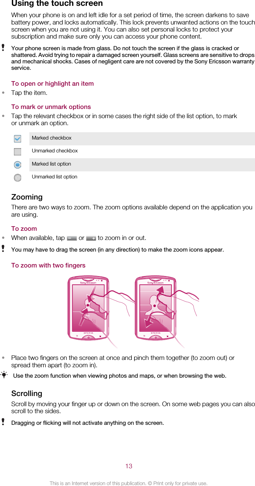 Using the touch screenWhen your phone is on and left idle for a set period of time, the screen darkens to savebattery power, and locks automatically. This lock prevents unwanted actions on the touchscreen when you are not using it. You can also set personal locks to protect yoursubscription and make sure only you can access your phone content.Your phone screen is made from glass. Do not touch the screen if the glass is cracked orshattered. Avoid trying to repair a damaged screen yourself. Glass screens are sensitive to dropsand mechanical shocks. Cases of negligent care are not covered by the Sony Ericsson warrantyservice.To open or highlight an item•Tap the item.To mark or unmark options•Tap the relevant checkbox or in some cases the right side of the list option, to markor unmark an option.Marked checkboxUnmarked checkboxMarked list optionUnmarked list optionZoomingThere are two ways to zoom. The zoom options available depend on the application youare using.To zoom•When available, tap   or   to zoom in or out.You may have to drag the screen (in any direction) to make the zoom icons appear.To zoom with two fingers•Place two fingers on the screen at once and pinch them together (to zoom out) orspread them apart (to zoom in).Use the zoom function when viewing photos and maps, or when browsing the web.ScrollingScroll by moving your finger up or down on the screen. On some web pages you can alsoscroll to the sides.Dragging or flicking will not activate anything on the screen.13This is an Internet version of this publication. © Print only for private use.