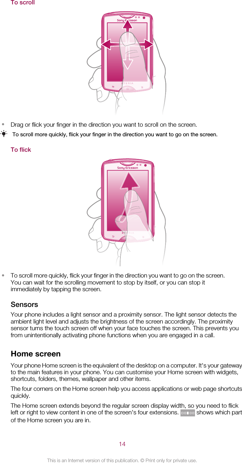 To scroll•Drag or flick your finger in the direction you want to scroll on the screen.To scroll more quickly, flick your finger in the direction you want to go on the screen.To flick•To scroll more quickly, flick your finger in the direction you want to go on the screen.You can wait for the scrolling movement to stop by itself, or you can stop itimmediately by tapping the screen.SensorsYour phone includes a light sensor and a proximity sensor. The light sensor detects theambient light level and adjusts the brightness of the screen accordingly. The proximitysensor turns the touch screen off when your face touches the screen. This prevents youfrom unintentionally activating phone functions when you are engaged in a call.Home screenYour phone Home screen is the equivalent of the desktop on a computer. It&apos;s your gatewayto the main features in your phone. You can customise your Home screen with widgets,shortcuts, folders, themes, wallpaper and other items.The four corners on the Home screen help you access applications or web page shortcutsquickly.The Home screen extends beyond the regular screen display width, so you need to flickleft or right to view content in one of the screen&apos;s four extensions.   shows which partof the Home screen you are in.14This is an Internet version of this publication. © Print only for private use.