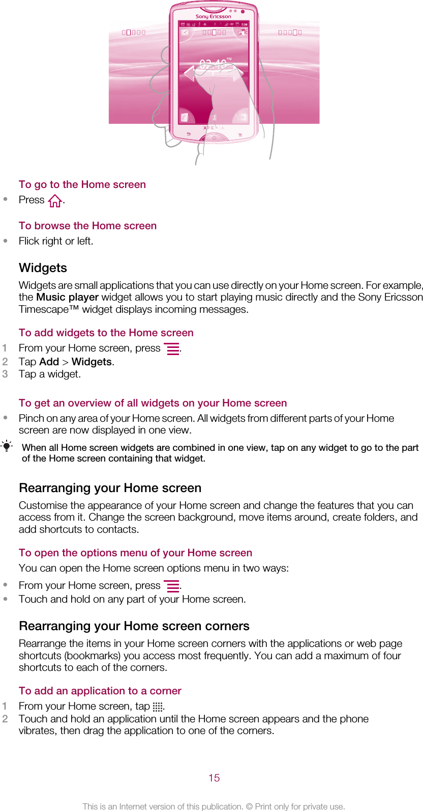 To go to the Home screen•Press  .To browse the Home screen•Flick right or left.WidgetsWidgets are small applications that you can use directly on your Home screen. For example,the Music player widget allows you to start playing music directly and the Sony EricssonTimescape™ widget displays incoming messages.To add widgets to the Home screen1From your Home screen, press  .2Tap Add &gt; Widgets.3Tap a widget.To get an overview of all widgets on your Home screen•Pinch on any area of your Home screen. All widgets from different parts of your Homescreen are now displayed in one view.When all Home screen widgets are combined in one view, tap on any widget to go to the partof the Home screen containing that widget.Rearranging your Home screenCustomise the appearance of your Home screen and change the features that you canaccess from it. Change the screen background, move items around, create folders, andadd shortcuts to contacts.To open the options menu of your Home screenYou can open the Home screen options menu in two ways:•From your Home screen, press  .•Touch and hold on any part of your Home screen.Rearranging your Home screen cornersRearrange the items in your Home screen corners with the applications or web pageshortcuts (bookmarks) you access most frequently. You can add a maximum of fourshortcuts to each of the corners.To add an application to a corner1From your Home screen, tap  .2Touch and hold an application until the Home screen appears and the phonevibrates, then drag the application to one of the corners.15This is an Internet version of this publication. © Print only for private use.