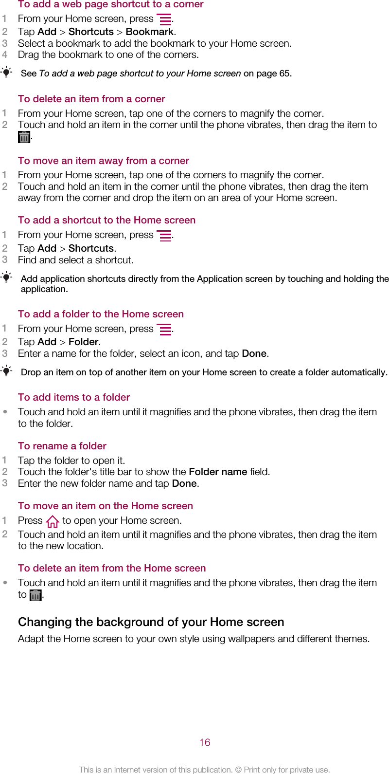 To add a web page shortcut to a corner1From your Home screen, press  .2Tap Add &gt; Shortcuts &gt; Bookmark.3Select a bookmark to add the bookmark to your Home screen.4Drag the bookmark to one of the corners.See To add a web page shortcut to your Home screen on page 65.To delete an item from a corner1From your Home screen, tap one of the corners to magnify the corner.2Touch and hold an item in the corner until the phone vibrates, then drag the item to.To move an item away from a corner1From your Home screen, tap one of the corners to magnify the corner.2Touch and hold an item in the corner until the phone vibrates, then drag the itemaway from the corner and drop the item on an area of your Home screen.To add a shortcut to the Home screen1From your Home screen, press  .2Tap Add &gt; Shortcuts.3Find and select a shortcut.Add application shortcuts directly from the Application screen by touching and holding theapplication.To add a folder to the Home screen1From your Home screen, press  .2Tap Add &gt; Folder.3Enter a name for the folder, select an icon, and tap Done.Drop an item on top of another item on your Home screen to create a folder automatically.To add items to a folder•Touch and hold an item until it magnifies and the phone vibrates, then drag the itemto the folder.To rename a folder1Tap the folder to open it.2Touch the folder&apos;s title bar to show the Folder name field.3Enter the new folder name and tap Done.To move an item on the Home screen1Press   to open your Home screen.2Touch and hold an item until it magnifies and the phone vibrates, then drag the itemto the new location.To delete an item from the Home screen•Touch and hold an item until it magnifies and the phone vibrates, then drag the itemto  .Changing the background of your Home screenAdapt the Home screen to your own style using wallpapers and different themes.16This is an Internet version of this publication. © Print only for private use.