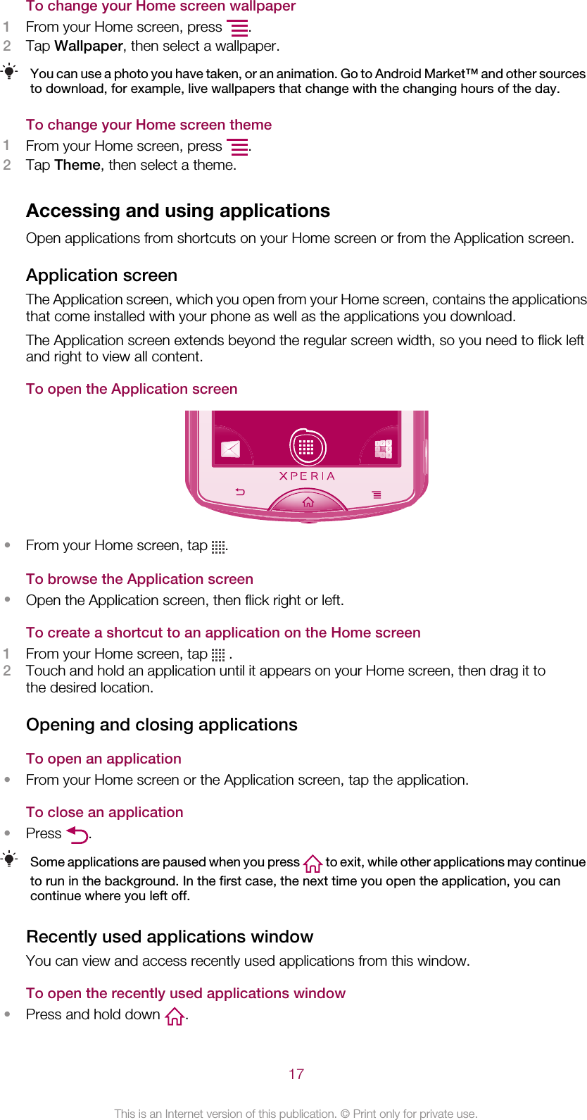 To change your Home screen wallpaper1From your Home screen, press  .2Tap Wallpaper, then select a wallpaper.You can use a photo you have taken, or an animation. Go to Android Market™ and other sourcesto download, for example, live wallpapers that change with the changing hours of the day.To change your Home screen theme1From your Home screen, press  .2Tap Theme, then select a theme.Accessing and using applicationsOpen applications from shortcuts on your Home screen or from the Application screen.Application screenThe Application screen, which you open from your Home screen, contains the applicationsthat come installed with your phone as well as the applications you download.The Application screen extends beyond the regular screen width, so you need to flick leftand right to view all content.To open the Application screen•From your Home screen, tap  .To browse the Application screen•Open the Application screen, then flick right or left.To create a shortcut to an application on the Home screen1From your Home screen, tap   .2Touch and hold an application until it appears on your Home screen, then drag it tothe desired location.Opening and closing applicationsTo open an application•From your Home screen or the Application screen, tap the application.To close an application•Press  .Some applications are paused when you press   to exit, while other applications may continueto run in the background. In the first case, the next time you open the application, you cancontinue where you left off.Recently used applications windowYou can view and access recently used applications from this window.To open the recently used applications window•Press and hold down  .17This is an Internet version of this publication. © Print only for private use.
