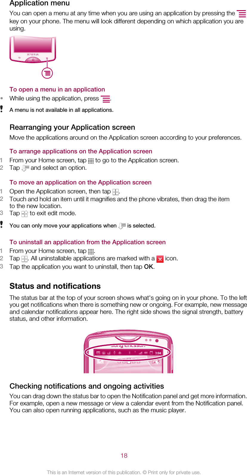 Application menuYou can open a menu at any time when you are using an application by pressing the key on your phone. The menu will look different depending on which application you areusing.To open a menu in an application•While using the application, press  .A menu is not available in all applications.Rearranging your Application screenMove the applications around on the Application screen according to your preferences.To arrange applications on the Application screen1From your Home screen, tap   to go to the Application screen.2Tap   and select an option.To move an application on the Application screen1Open the Application screen, then tap  .2Touch and hold an item until it magnifies and the phone vibrates, then drag the itemto the new location.3Tap   to exit edit mode.You can only move your applications when   is selected.To uninstall an application from the Application screen1From your Home screen, tap  .2Tap  . All uninstallable applications are marked with a   icon.3Tap the application you want to uninstall, then tap OK.Status and notificationsThe status bar at the top of your screen shows what&apos;s going on in your phone. To the leftyou get notifications when there is something new or ongoing. For example, new messageand calendar notifications appear here. The right side shows the signal strength, batterystatus, and other information.Checking notifications and ongoing activitiesYou can drag down the status bar to open the Notification panel and get more information.For example, open a new message or view a calendar event from the Notification panel.You can also open running applications, such as the music player.18This is an Internet version of this publication. © Print only for private use.