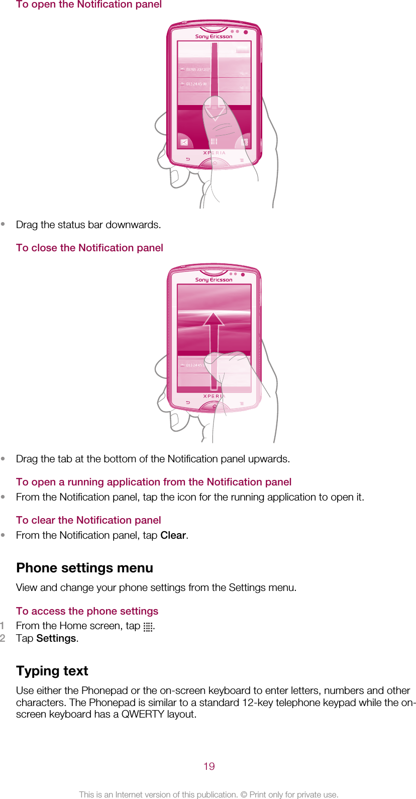 To open the Notification panel•Drag the status bar downwards.To close the Notification panel•Drag the tab at the bottom of the Notification panel upwards.To open a running application from the Notification panel•From the Notification panel, tap the icon for the running application to open it.To clear the Notification panel•From the Notification panel, tap Clear.Phone settings menuView and change your phone settings from the Settings menu.To access the phone settings1From the Home screen, tap  .2Tap Settings.Typing textUse either the Phonepad or the on-screen keyboard to enter letters, numbers and othercharacters. The Phonepad is similar to a standard 12-key telephone keypad while the on-screen keyboard has a QWERTY layout.19This is an Internet version of this publication. © Print only for private use.