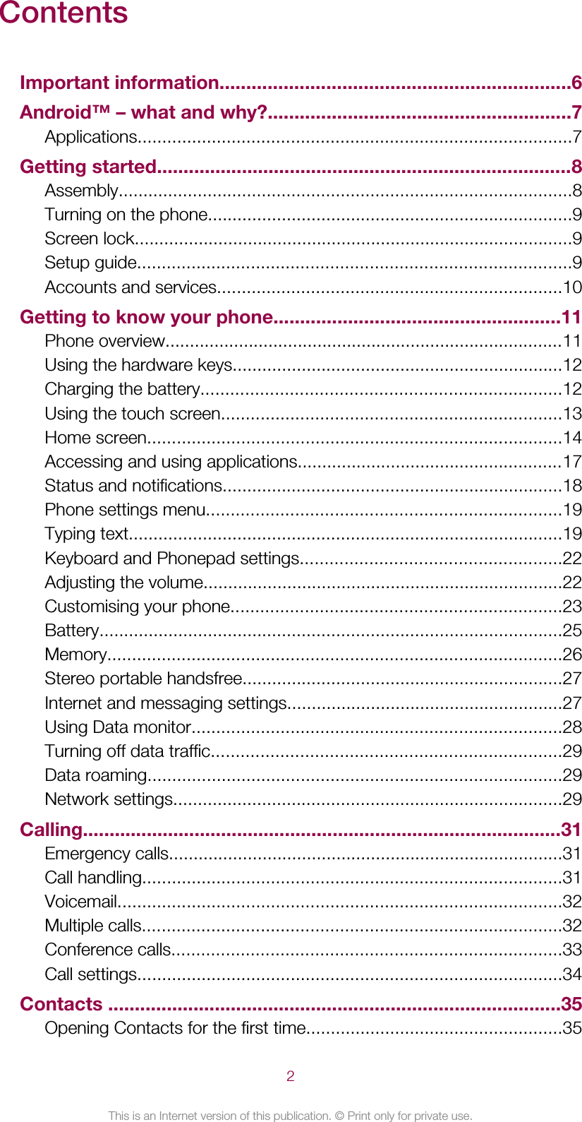 ContentsImportant information..................................................................6Android™ – what and why?.........................................................7Applications........................................................................................7Getting started..............................................................................8Assembly............................................................................................8Turning on the phone..........................................................................9Screen lock.........................................................................................9Setup guide........................................................................................9Accounts and services......................................................................10Getting to know your phone......................................................11Phone overview.................................................................................11Using the hardware keys...................................................................12Charging the battery.........................................................................12Using the touch screen.....................................................................13Home screen....................................................................................14Accessing and using applications......................................................17Status and notifications.....................................................................18Phone settings menu........................................................................19Typing text........................................................................................19Keyboard and Phonepad settings.....................................................22Adjusting the volume.........................................................................22Customising your phone...................................................................23Battery..............................................................................................25Memory............................................................................................26Stereo portable handsfree.................................................................27Internet and messaging settings........................................................27Using Data monitor...........................................................................28Turning off data traffic.......................................................................29Data roaming....................................................................................29Network settings...............................................................................29Calling..........................................................................................31Emergency calls................................................................................31Call handling.....................................................................................31Voicemail..........................................................................................32Multiple calls.....................................................................................32Conference calls...............................................................................33Call settings......................................................................................34Contacts .....................................................................................35Opening Contacts for the first time....................................................352This is an Internet version of this publication. © Print only for private use.