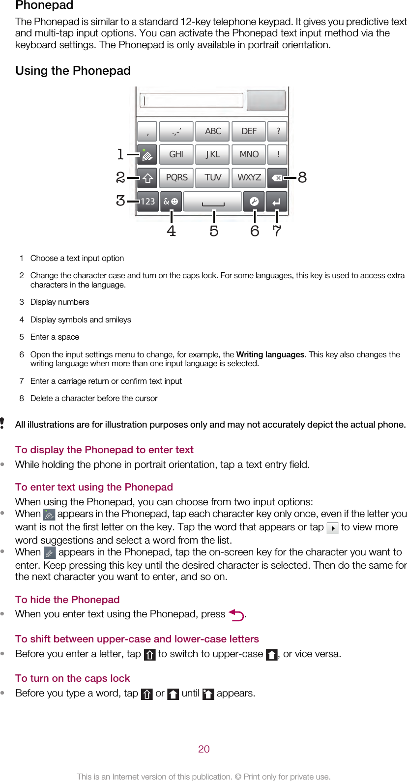 PhonepadThe Phonepad is similar to a standard 12-key telephone keypad. It gives you predictive textand multi-tap input options. You can activate the Phonepad text input method via thekeyboard settings. The Phonepad is only available in portrait orientation.Using the Phonepad178’’’ .-ABC DEF ?JKL MNOGHI !TUV WXYZPQRS512334 621 Choose a text input option2Change the character case and turn on the caps lock. For some languages, this key is used to access extracharacters in the language.3 Display numbers4 Display symbols and smileys5 Enter a space6 Open the input settings menu to change, for example, the Writing languages. This key also changes thewriting language when more than one input language is selected.7 Enter a carriage return or confirm text input8 Delete a character before the cursorAll illustrations are for illustration purposes only and may not accurately depict the actual phone.To display the Phonepad to enter text•While holding the phone in portrait orientation, tap a text entry field.To enter text using the PhonepadWhen using the Phonepad, you can choose from two input options:•When   appears in the Phonepad, tap each character key only once, even if the letter youwant is not the first letter on the key. Tap the word that appears or tap   to view moreword suggestions and select a word from the list.•When   appears in the Phonepad, tap the on-screen key for the character you want toenter. Keep pressing this key until the desired character is selected. Then do the same forthe next character you want to enter, and so on.To hide the Phonepad•When you enter text using the Phonepad, press  .To shift between upper-case and lower-case letters•Before you enter a letter, tap   to switch to upper-case  , or vice versa.To turn on the caps lock•Before you type a word, tap   or   until   appears.20This is an Internet version of this publication. © Print only for private use.