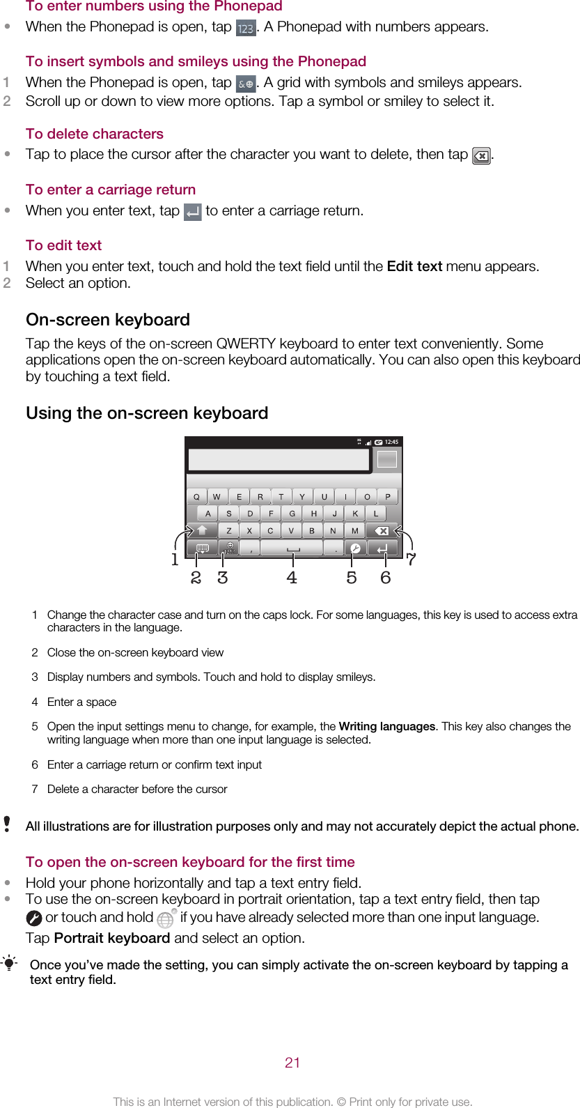 To enter numbers using the Phonepad•When the Phonepad is open, tap  . A Phonepad with numbers appears.To insert symbols and smileys using the Phonepad1When the Phonepad is open, tap  . A grid with symbols and smileys appears.2Scroll up or down to view more options. Tap a symbol or smiley to select it.To delete characters•Tap to place the cursor after the character you want to delete, then tap  .To enter a carriage return•When you enter text, tap   to enter a carriage return.To edit text1When you enter text, touch and hold the text field until the Edit text menu appears.2Select an option.On-screen keyboardTap the keys of the on-screen QWERTY keyboard to enter text conveniently. Someapplications open the on-screen keyboard automatically. You can also open this keyboardby touching a text field.Using the on-screen keyboard12:453G.,51674321Change the character case and turn on the caps lock. For some languages, this key is used to access extracharacters in the language.2 Close the on-screen keyboard view3 Display numbers and symbols. Touch and hold to display smileys.4 Enter a space5 Open the input settings menu to change, for example, the Writing languages. This key also changes thewriting language when more than one input language is selected.6 Enter a carriage return or confirm text input7 Delete a character before the cursorAll illustrations are for illustration purposes only and may not accurately depict the actual phone.To open the on-screen keyboard for the first time•Hold your phone horizontally and tap a text entry field.•To use the on-screen keyboard in portrait orientation, tap a text entry field, then tap or touch and hold   if you have already selected more than one input language.Tap Portrait keyboard and select an option.Once you’ve made the setting, you can simply activate the on-screen keyboard by tapping atext entry field.21This is an Internet version of this publication. © Print only for private use.