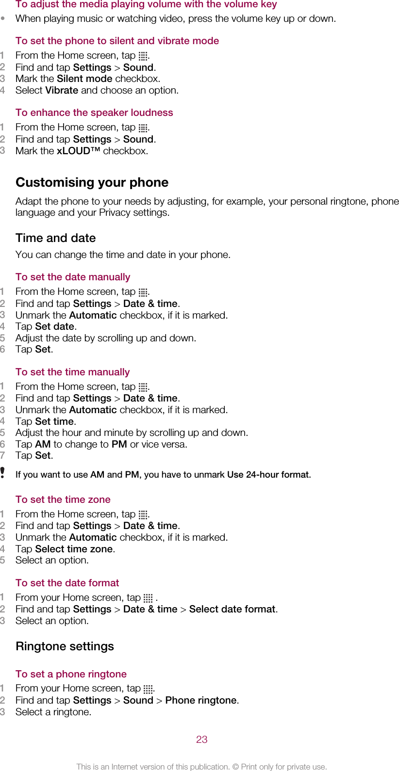 To adjust the media playing volume with the volume key•When playing music or watching video, press the volume key up or down.To set the phone to silent and vibrate mode1From the Home screen, tap  .2Find and tap Settings &gt; Sound.3Mark the Silent mode checkbox.4Select Vibrate and choose an option.To enhance the speaker loudness1From the Home screen, tap  .2Find and tap Settings &gt; Sound.3Mark the xLOUD™ checkbox.Customising your phoneAdapt the phone to your needs by adjusting, for example, your personal ringtone, phonelanguage and your Privacy settings.Time and dateYou can change the time and date in your phone.To set the date manually1From the Home screen, tap  .2Find and tap Settings &gt; Date &amp; time.3Unmark the Automatic checkbox, if it is marked.4Tap Set date.5Adjust the date by scrolling up and down.6Tap Set.To set the time manually1From the Home screen, tap  .2Find and tap Settings &gt; Date &amp; time.3Unmark the Automatic checkbox, if it is marked.4Tap Set time.5Adjust the hour and minute by scrolling up and down.6Tap AM to change to PM or vice versa.7Tap Set.If you want to use AM and PM, you have to unmark Use 24-hour format.To set the time zone1From the Home screen, tap  .2Find and tap Settings &gt; Date &amp; time.3Unmark the Automatic checkbox, if it is marked.4Tap Select time zone.5Select an option.To set the date format1From your Home screen, tap   .2Find and tap Settings &gt; Date &amp; time &gt; Select date format.3Select an option.Ringtone settingsTo set a phone ringtone1From your Home screen, tap  .2Find and tap Settings &gt; Sound &gt; Phone ringtone.3Select a ringtone.23This is an Internet version of this publication. © Print only for private use.