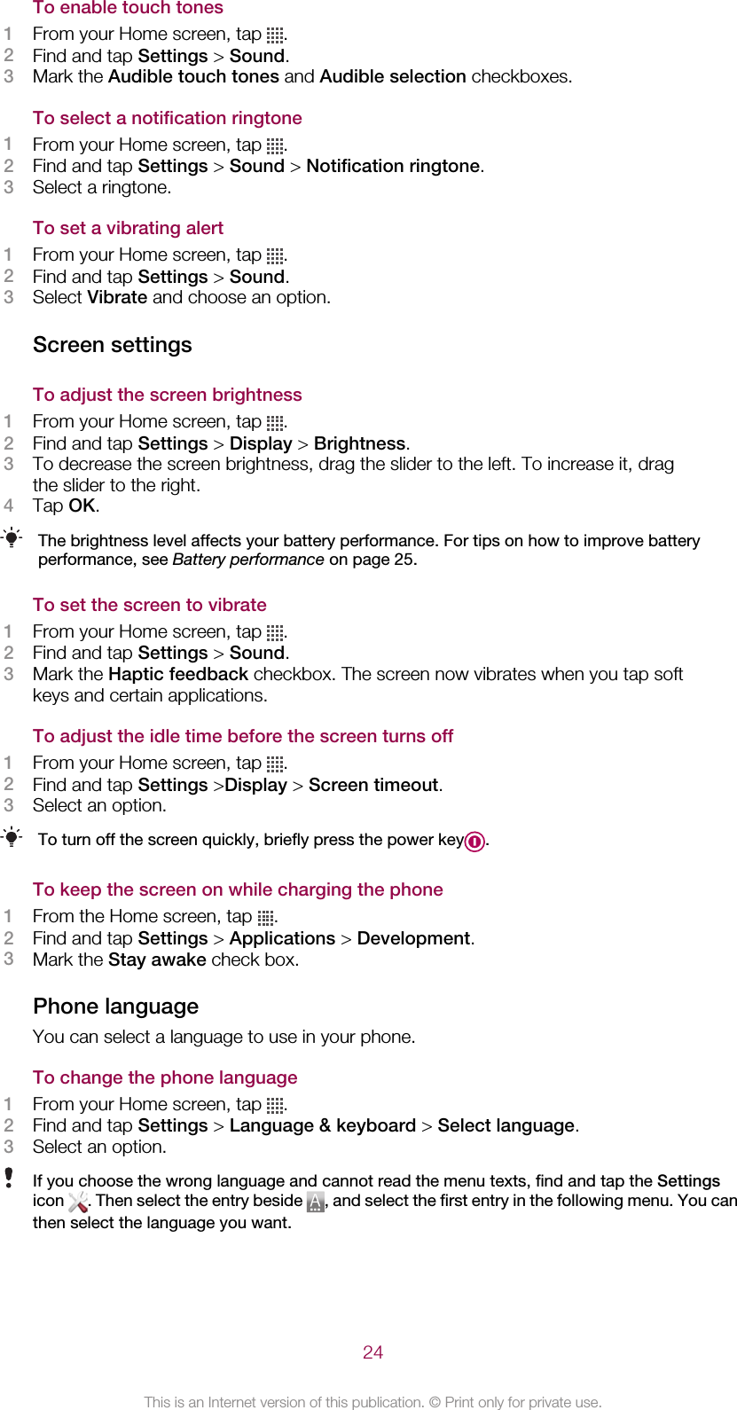 To enable touch tones1From your Home screen, tap  .2Find and tap Settings &gt; Sound.3Mark the Audible touch tones and Audible selection checkboxes.To select a notification ringtone1From your Home screen, tap  .2Find and tap Settings &gt; Sound &gt; Notification ringtone.3Select a ringtone.To set a vibrating alert1From your Home screen, tap  .2Find and tap Settings &gt; Sound.3Select Vibrate and choose an option.Screen settingsTo adjust the screen brightness1From your Home screen, tap  .2Find and tap Settings &gt; Display &gt; Brightness.3To decrease the screen brightness, drag the slider to the left. To increase it, dragthe slider to the right.4Tap OK.The brightness level affects your battery performance. For tips on how to improve batteryperformance, see Battery performance on page 25.To set the screen to vibrate1From your Home screen, tap  .2Find and tap Settings &gt; Sound.3Mark the Haptic feedback checkbox. The screen now vibrates when you tap softkeys and certain applications.To adjust the idle time before the screen turns off1From your Home screen, tap  .2Find and tap Settings &gt;Display &gt; Screen timeout.3Select an option.To turn off the screen quickly, briefly press the power key .To keep the screen on while charging the phone1From the Home screen, tap  .2Find and tap Settings &gt; Applications &gt; Development.3Mark the Stay awake check box.Phone languageYou can select a language to use in your phone.To change the phone language1From your Home screen, tap  .2Find and tap Settings &gt; Language &amp; keyboard &gt; Select language.3Select an option.If you choose the wrong language and cannot read the menu texts, find and tap the Settingsicon  . Then select the entry beside  , and select the first entry in the following menu. You canthen select the language you want.24This is an Internet version of this publication. © Print only for private use.