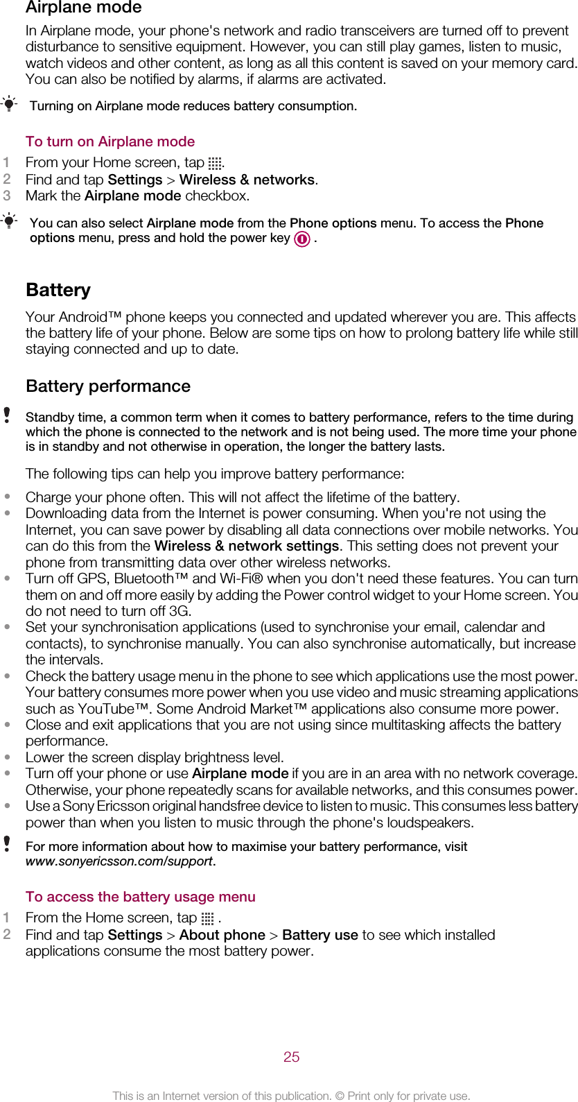 Airplane modeIn Airplane mode, your phone&apos;s network and radio transceivers are turned off to preventdisturbance to sensitive equipment. However, you can still play games, listen to music,watch videos and other content, as long as all this content is saved on your memory card.You can also be notified by alarms, if alarms are activated.Turning on Airplane mode reduces battery consumption.To turn on Airplane mode1From your Home screen, tap  .2Find and tap Settings &gt; Wireless &amp; networks.3Mark the Airplane mode checkbox.You can also select Airplane mode from the Phone options menu. To access the Phoneoptions menu, press and hold the power key   .BatteryYour Android™ phone keeps you connected and updated wherever you are. This affectsthe battery life of your phone. Below are some tips on how to prolong battery life while stillstaying connected and up to date.Battery performanceStandby time, a common term when it comes to battery performance, refers to the time duringwhich the phone is connected to the network and is not being used. The more time your phoneis in standby and not otherwise in operation, the longer the battery lasts.The following tips can help you improve battery performance:•Charge your phone often. This will not affect the lifetime of the battery.•Downloading data from the Internet is power consuming. When you&apos;re not using theInternet, you can save power by disabling all data connections over mobile networks. Youcan do this from the Wireless &amp; network settings. This setting does not prevent yourphone from transmitting data over other wireless networks.•Turn off GPS, Bluetooth™ and Wi-Fi® when you don&apos;t need these features. You can turnthem on and off more easily by adding the Power control widget to your Home screen. Youdo not need to turn off 3G.•Set your synchronisation applications (used to synchronise your email, calendar andcontacts), to synchronise manually. You can also synchronise automatically, but increasethe intervals.•Check the battery usage menu in the phone to see which applications use the most power.Your battery consumes more power when you use video and music streaming applicationssuch as YouTube™. Some Android Market™ applications also consume more power.•Close and exit applications that you are not using since multitasking affects the batteryperformance.•Lower the screen display brightness level.•Turn off your phone or use Airplane mode if you are in an area with no network coverage.Otherwise, your phone repeatedly scans for available networks, and this consumes power.•Use a Sony Ericsson original handsfree device to listen to music. This consumes less batterypower than when you listen to music through the phone&apos;s loudspeakers.For more information about how to maximise your battery performance, visitwww.sonyericsson.com/support.To access the battery usage menu1From the Home screen, tap   .2Find and tap Settings &gt; About phone &gt; Battery use to see which installedapplications consume the most battery power.25This is an Internet version of this publication. © Print only for private use.