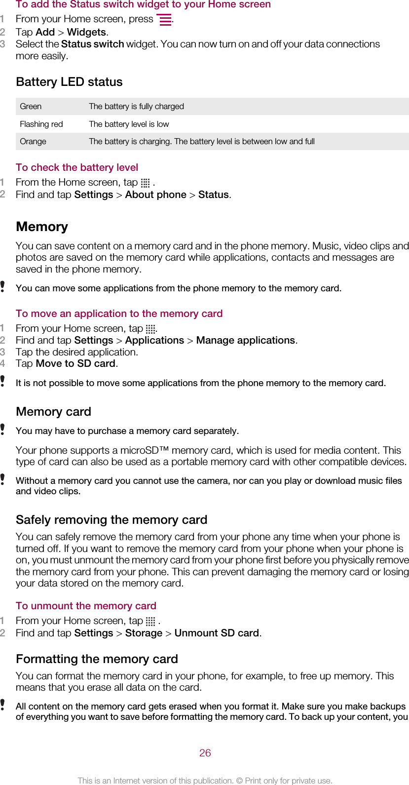 To add the Status switch widget to your Home screen1From your Home screen, press  .2Tap Add &gt; Widgets.3Select the Status switch widget. You can now turn on and off your data connectionsmore easily.Battery LED statusGreen The battery is fully chargedFlashing red The battery level is lowOrange The battery is charging. The battery level is between low and fullTo check the battery level1From the Home screen, tap   .2Find and tap Settings &gt; About phone &gt; Status.MemoryYou can save content on a memory card and in the phone memory. Music, video clips andphotos are saved on the memory card while applications, contacts and messages aresaved in the phone memory.You can move some applications from the phone memory to the memory card.To move an application to the memory card1From your Home screen, tap  .2Find and tap Settings &gt; Applications &gt; Manage applications.3Tap the desired application.4Tap Move to SD card.It is not possible to move some applications from the phone memory to the memory card.Memory cardYou may have to purchase a memory card separately.Your phone supports a microSD™ memory card, which is used for media content. Thistype of card can also be used as a portable memory card with other compatible devices.Without a memory card you cannot use the camera, nor can you play or download music filesand video clips.Safely removing the memory cardYou can safely remove the memory card from your phone any time when your phone isturned off. If you want to remove the memory card from your phone when your phone ison, you must unmount the memory card from your phone first before you physically removethe memory card from your phone. This can prevent damaging the memory card or losingyour data stored on the memory card.To unmount the memory card1From your Home screen, tap   .2Find and tap Settings &gt; Storage &gt; Unmount SD card.Formatting the memory cardYou can format the memory card in your phone, for example, to free up memory. Thismeans that you erase all data on the card.All content on the memory card gets erased when you format it. Make sure you make backupsof everything you want to save before formatting the memory card. To back up your content, you26This is an Internet version of this publication. © Print only for private use.