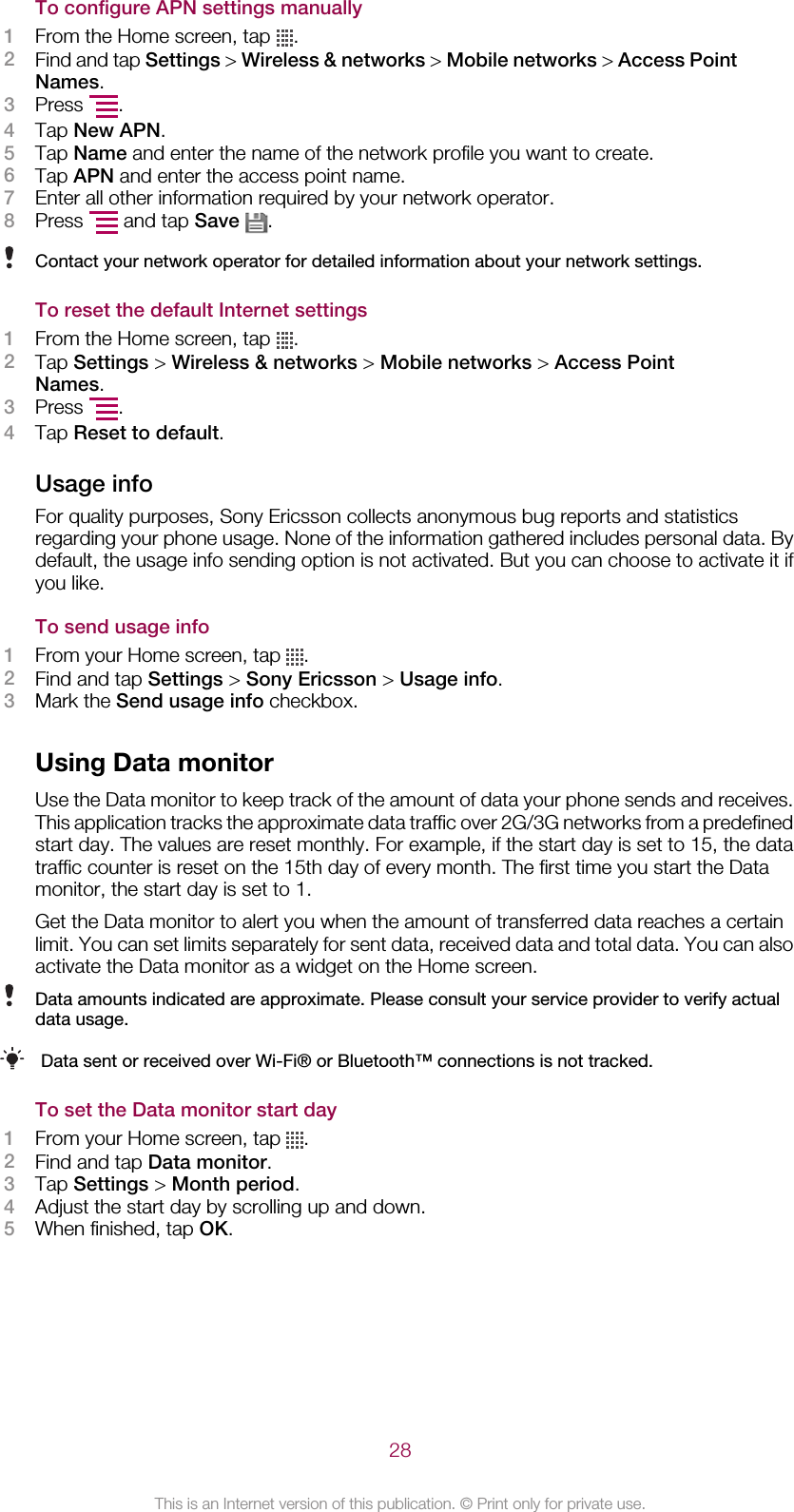 To configure APN settings manually1From the Home screen, tap  .2Find and tap Settings &gt; Wireless &amp; networks &gt; Mobile networks &gt; Access PointNames.3Press  .4Tap New APN.5Tap Name and enter the name of the network profile you want to create.6Tap APN and enter the access point name.7Enter all other information required by your network operator.8Press   and tap Save  .Contact your network operator for detailed information about your network settings.To reset the default Internet settings1From the Home screen, tap  .2Tap Settings &gt; Wireless &amp; networks &gt; Mobile networks &gt; Access PointNames.3Press  .4Tap Reset to default.Usage infoFor quality purposes, Sony Ericsson collects anonymous bug reports and statisticsregarding your phone usage. None of the information gathered includes personal data. Bydefault, the usage info sending option is not activated. But you can choose to activate it ifyou like.To send usage info1From your Home screen, tap  .2Find and tap Settings &gt; Sony Ericsson &gt; Usage info.3Mark the Send usage info checkbox.Using Data monitorUse the Data monitor to keep track of the amount of data your phone sends and receives.This application tracks the approximate data traffic over 2G/3G networks from a predefinedstart day. The values are reset monthly. For example, if the start day is set to 15, the datatraffic counter is reset on the 15th day of every month. The first time you start the Datamonitor, the start day is set to 1.Get the Data monitor to alert you when the amount of transferred data reaches a certainlimit. You can set limits separately for sent data, received data and total data. You can alsoactivate the Data monitor as a widget on the Home screen.Data amounts indicated are approximate. Please consult your service provider to verify actualdata usage.Data sent or received over Wi-Fi® or Bluetooth™ connections is not tracked.To set the Data monitor start day1From your Home screen, tap  .2Find and tap Data monitor.3Tap Settings &gt; Month period.4Adjust the start day by scrolling up and down.5When finished, tap OK.28This is an Internet version of this publication. © Print only for private use.