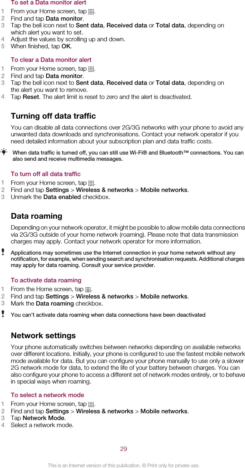 To set a Data monitor alert1From your Home screen, tap  .2Find and tap Data monitor.3Tap the bell icon next to Sent data, Received data or Total data, depending onwhich alert you want to set.4Adjust the values by scrolling up and down.5When finished, tap OK.To clear a Data monitor alert1From your Home screen, tap  .2Find and tap Data monitor.3Tap the bell icon next to Sent data, Received data or Total data, depending onthe alert you want to remove.4Tap Reset. The alert limit is reset to zero and the alert is deactivated.Turning off data trafficYou can disable all data connections over 2G/3G networks with your phone to avoid anyunwanted data downloads and synchronisations. Contact your network operator if youneed detailed information about your subscription plan and data traffic costs.When data traffic is turned off, you can still use Wi-Fi® and Bluetooth™ connections. You canalso send and receive multimedia messages.To turn off all data traffic1From your Home screen, tap  .2Find and tap Settings &gt; Wireless &amp; networks &gt; Mobile networks.3Unmark the Data enabled checkbox.Data roamingDepending on your network operator, it might be possible to allow mobile data connectionsvia 2G/3G outside of your home network (roaming). Please note that data transmissioncharges may apply. Contact your network operator for more information.Applications may sometimes use the Internet connection in your home network without anynotification, for example, when sending search and synchronisation requests. Additional chargesmay apply for data roaming. Consult your service provider.To activate data roaming1From the Home screen, tap  .2Find and tap Settings &gt; Wireless &amp; networks &gt; Mobile networks.3Mark the Data roaming checkbox.You can’t activate data roaming when data connections have been deactivatedNetwork settingsYour phone automatically switches between networks depending on available networksover different locations. Initially, your phone is configured to use the fastest mobile networkmode available for data. But you can configure your phone manually to use only a slower2G network mode for data, to extend the life of your battery between charges. You canalso configure your phone to access a different set of network modes entirely, or to behavein special ways when roaming.To select a network mode1From your Home screen, tap  .2Find and tap Settings &gt; Wireless &amp; networks &gt; Mobile networks.3Tap Network Mode.4Select a network mode.29This is an Internet version of this publication. © Print only for private use.