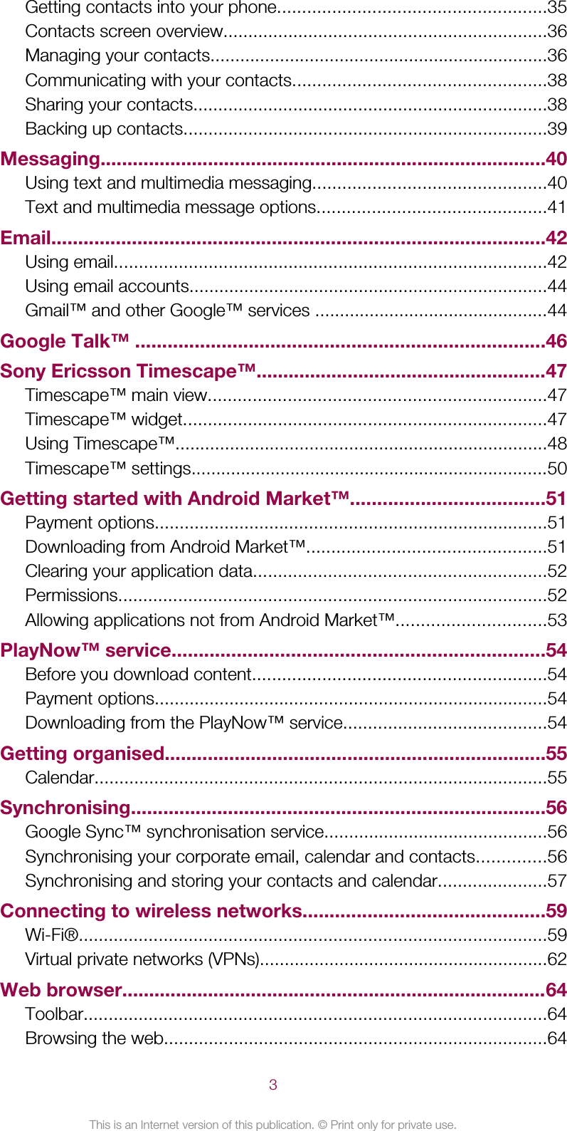 Getting contacts into your phone......................................................35Contacts screen overview.................................................................36Managing your contacts....................................................................36Communicating with your contacts...................................................38Sharing your contacts.......................................................................38Backing up contacts.........................................................................39Messaging...................................................................................40Using text and multimedia messaging...............................................40Text and multimedia message options..............................................41Email............................................................................................42Using email.......................................................................................42Using email accounts........................................................................44Gmail™ and other Google™ services ...............................................44Google Talk™ ............................................................................46Sony Ericsson Timescape™......................................................47Timescape™ main view....................................................................47Timescape™ widget.........................................................................47Using Timescape™...........................................................................48Timescape™ settings........................................................................50Getting started with Android Market™....................................51Payment options...............................................................................51Downloading from Android Market™................................................51Clearing your application data...........................................................52Permissions......................................................................................52Allowing applications not from Android Market™..............................53PlayNow™ service.....................................................................54Before you download content...........................................................54Payment options...............................................................................54Downloading from the PlayNow™ service.........................................54Getting organised.......................................................................55Calendar...........................................................................................55Synchronising.............................................................................56Google Sync™ synchronisation service.............................................56Synchronising your corporate email, calendar and contacts..............56Synchronising and storing your contacts and calendar......................57Connecting to wireless networks.............................................59Wi-Fi®..............................................................................................59Virtual private networks (VPNs)..........................................................62Web browser...............................................................................64Toolbar.............................................................................................64Browsing the web.............................................................................643This is an Internet version of this publication. © Print only for private use.