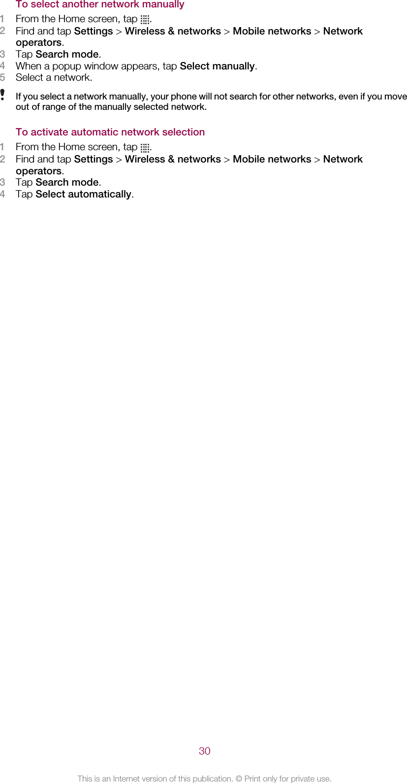 To select another network manually1From the Home screen, tap  .2Find and tap Settings &gt; Wireless &amp; networks &gt; Mobile networks &gt; Networkoperators.3Tap Search mode.4When a popup window appears, tap Select manually.5Select a network.If you select a network manually, your phone will not search for other networks, even if you moveout of range of the manually selected network.To activate automatic network selection1From the Home screen, tap  .2Find and tap Settings &gt; Wireless &amp; networks &gt; Mobile networks &gt; Networkoperators.3Tap Search mode.4Tap Select automatically.30This is an Internet version of this publication. © Print only for private use.