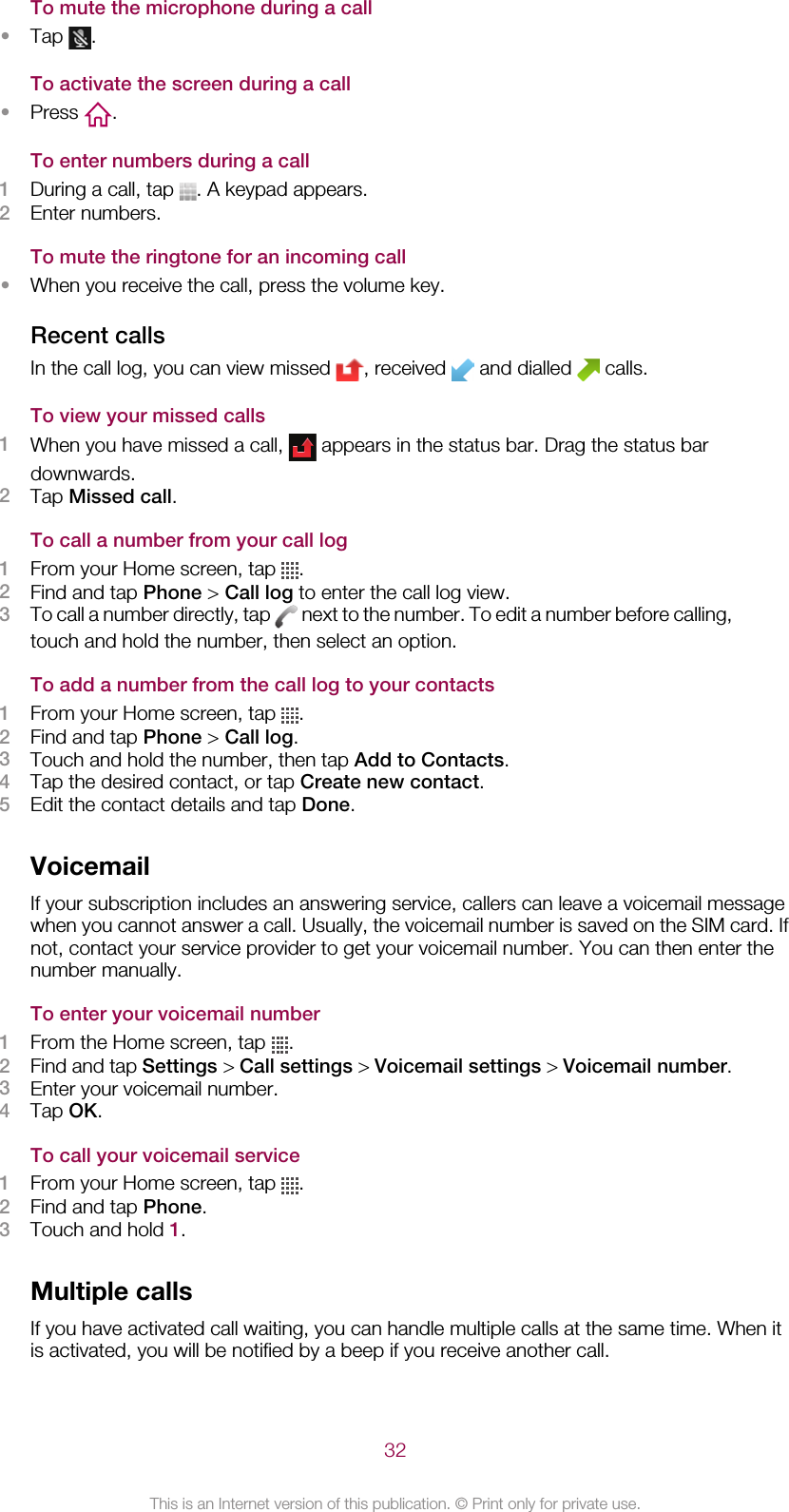 To mute the microphone during a call•Tap  .To activate the screen during a call•Press  .To enter numbers during a call1During a call, tap  . A keypad appears.2Enter numbers.To mute the ringtone for an incoming call•When you receive the call, press the volume key.Recent callsIn the call log, you can view missed  , received   and dialled   calls.To view your missed calls1When you have missed a call,   appears in the status bar. Drag the status bardownwards.2Tap Missed call.To call a number from your call log1From your Home screen, tap  .2Find and tap Phone &gt; Call log to enter the call log view.3To call a number directly, tap   next to the number. To edit a number before calling,touch and hold the number, then select an option.To add a number from the call log to your contacts1From your Home screen, tap  .2Find and tap Phone &gt; Call log.3Touch and hold the number, then tap Add to Contacts.4Tap the desired contact, or tap Create new contact.5Edit the contact details and tap Done.VoicemailIf your subscription includes an answering service, callers can leave a voicemail messagewhen you cannot answer a call. Usually, the voicemail number is saved on the SIM card. Ifnot, contact your service provider to get your voicemail number. You can then enter thenumber manually.To enter your voicemail number1From the Home screen, tap  .2Find and tap Settings &gt; Call settings &gt; Voicemail settings &gt; Voicemail number.3Enter your voicemail number.4Tap OK.To call your voicemail service1From your Home screen, tap  .2Find and tap Phone.3Touch and hold 1.Multiple callsIf you have activated call waiting, you can handle multiple calls at the same time. When itis activated, you will be notified by a beep if you receive another call.32This is an Internet version of this publication. © Print only for private use.