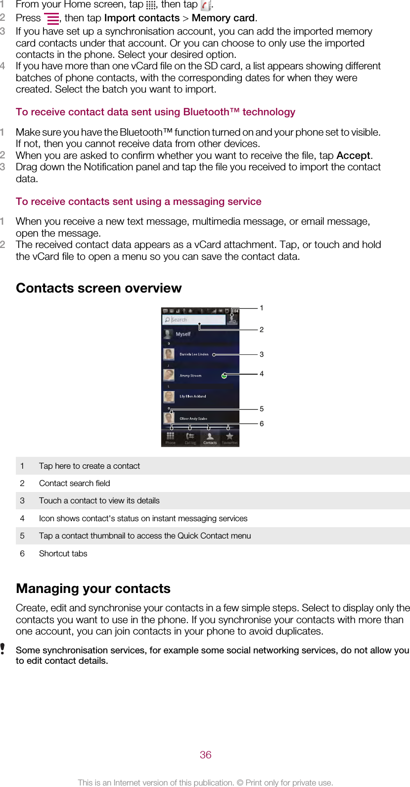 1From your Home screen, tap  , then tap  .2Press  , then tap Import contacts &gt; Memory card.3If you have set up a synchronisation account, you can add the imported memorycard contacts under that account. Or you can choose to only use the importedcontacts in the phone. Select your desired option.4If you have more than one vCard file on the SD card, a list appears showing differentbatches of phone contacts, with the corresponding dates for when they werecreated. Select the batch you want to import.To receive contact data sent using Bluetooth™ technology1Make sure you have the Bluetooth™ function turned on and your phone set to visible.If not, then you cannot receive data from other devices.2When you are asked to confirm whether you want to receive the file, tap Accept.3Drag down the Notification panel and tap the file you received to import the contactdata.To receive contacts sent using a messaging service1When you receive a new text message, multimedia message, or email message,open the message.2The received contact data appears as a vCard attachment. Tap, or touch and holdthe vCard file to open a menu so you can save the contact data.Contacts screen overview4653211Tap here to create a contact2 Contact search field3 Touch a contact to view its details4 Icon shows contact&apos;s status on instant messaging services5 Tap a contact thumbnail to access the Quick Contact menu6 Shortcut tabsManaging your contactsCreate, edit and synchronise your contacts in a few simple steps. Select to display only thecontacts you want to use in the phone. If you synchronise your contacts with more thanone account, you can join contacts in your phone to avoid duplicates.Some synchronisation services, for example some social networking services, do not allow youto edit contact details.36This is an Internet version of this publication. © Print only for private use.