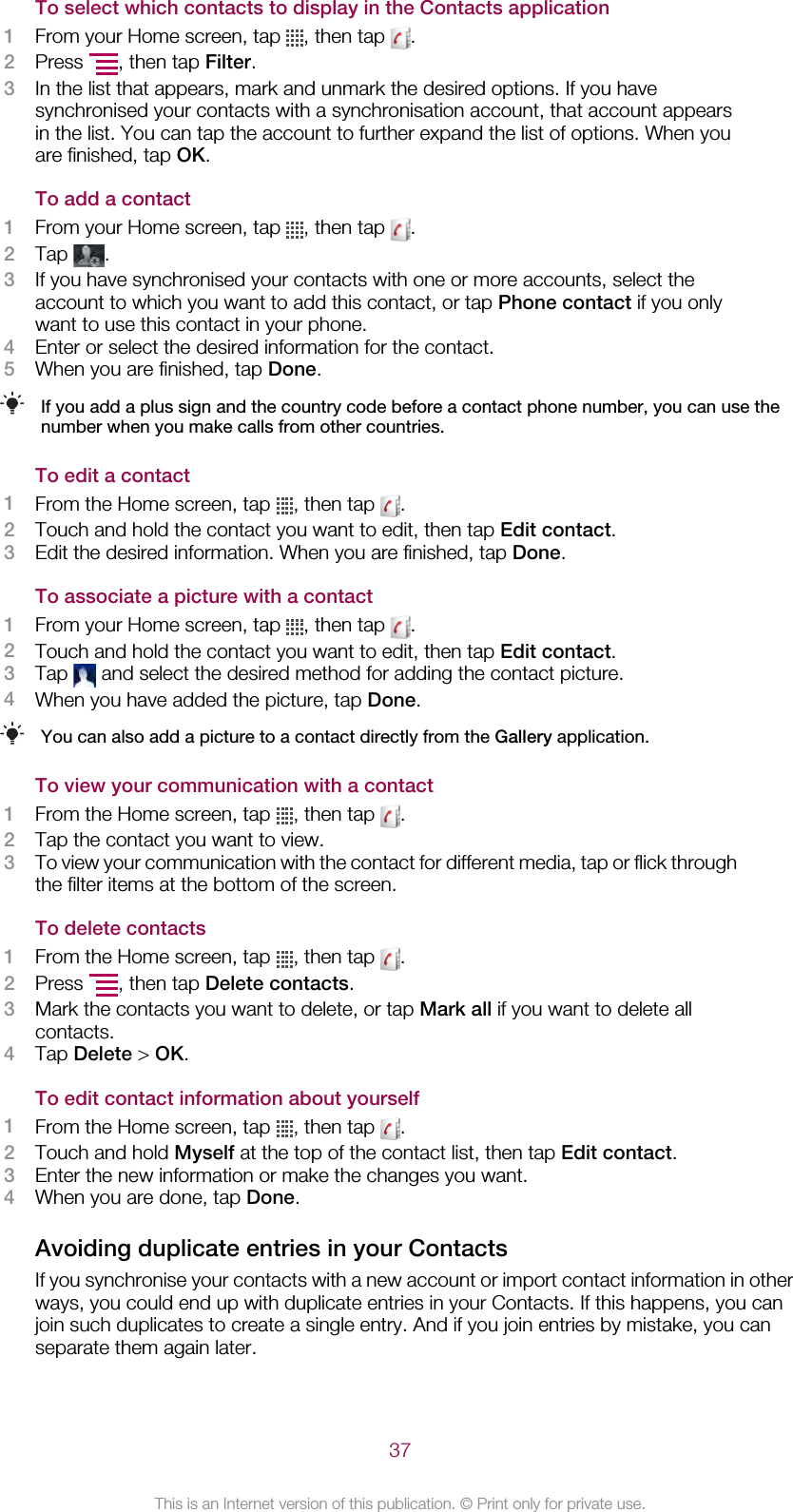 To select which contacts to display in the Contacts application1From your Home screen, tap  , then tap  .2Press  , then tap Filter.3In the list that appears, mark and unmark the desired options. If you havesynchronised your contacts with a synchronisation account, that account appearsin the list. You can tap the account to further expand the list of options. When youare finished, tap OK.To add a contact1From your Home screen, tap  , then tap  .2Tap  .3If you have synchronised your contacts with one or more accounts, select theaccount to which you want to add this contact, or tap Phone contact if you onlywant to use this contact in your phone.4Enter or select the desired information for the contact.5When you are finished, tap Done.If you add a plus sign and the country code before a contact phone number, you can use thenumber when you make calls from other countries.To edit a contact1From the Home screen, tap  , then tap  .2Touch and hold the contact you want to edit, then tap Edit contact.3Edit the desired information. When you are finished, tap Done.To associate a picture with a contact1From your Home screen, tap  , then tap  .2Touch and hold the contact you want to edit, then tap Edit contact.3Tap   and select the desired method for adding the contact picture.4When you have added the picture, tap Done.You can also add a picture to a contact directly from the Gallery application.To view your communication with a contact1From the Home screen, tap  , then tap  .2Tap the contact you want to view.3To view your communication with the contact for different media, tap or flick throughthe filter items at the bottom of the screen.To delete contacts1From the Home screen, tap  , then tap  .2Press  , then tap Delete contacts.3Mark the contacts you want to delete, or tap Mark all if you want to delete allcontacts.4Tap Delete &gt; OK.To edit contact information about yourself1From the Home screen, tap  , then tap  .2Touch and hold Myself at the top of the contact list, then tap Edit contact.3Enter the new information or make the changes you want.4When you are done, tap Done.Avoiding duplicate entries in your ContactsIf you synchronise your contacts with a new account or import contact information in otherways, you could end up with duplicate entries in your Contacts. If this happens, you canjoin such duplicates to create a single entry. And if you join entries by mistake, you canseparate them again later.37This is an Internet version of this publication. © Print only for private use.