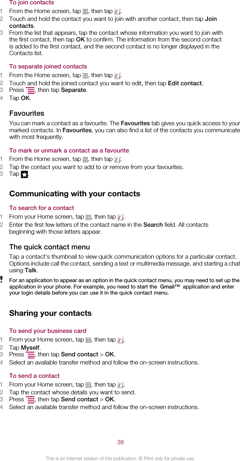 To join contacts1From the Home screen, tap  , then tap  .2Touch and hold the contact you want to join with another contact, then tap Joincontacts.3From the list that appears, tap the contact whose information you want to join withthe first contact, then tap OK to confirm. The information from the second contactis added to the first contact, and the second contact is no longer displayed in theContacts list.To separate joined contacts1From the Home screen, tap  , then tap  .2Touch and hold the joined contact you want to edit, then tap Edit contact.3Press  , then tap Separate.4Tap OK.FavouritesYou can mark a contact as a favourite. The Favourites tab gives you quick access to yourmarked contacts. In Favourites, you can also find a list of the contacts you communicatewith most frequently.To mark or unmark a contact as a favourite1From the Home screen, tap  , then tap  .2Tap the contact you want to add to or remove from your favourites.3Tap  .Communicating with your contactsTo search for a contact1From your Home screen, tap  , then tap  .2Enter the first few letters of the contact name in the Search field. All contactsbeginning with those letters appear.The quick contact menuTap a contact&apos;s thumbnail to view quick communication options for a particular contact.Options include call the contact, sending a text or multimedia message, and starting a chatusing Talk.For an application to appear as an option in the quick contact menu, you may need to set up theapplication in your phone. For example, you need to start the  Gmail™  application and enteryour login details before you can use it in the quick contact menu.Sharing your contactsTo send your business card1From your Home screen, tap  , then tap  .2Tap Myself.3Press  , then tap Send contact &gt; OK.4Select an available transfer method and follow the on-screen instructions.To send a contact1From your Home screen, tap  , then tap  .2Tap the contact whose details you want to send.3Press  , then tap Send contact &gt; OK.4Select an available transfer method and follow the on-screen instructions.38This is an Internet version of this publication. © Print only for private use.