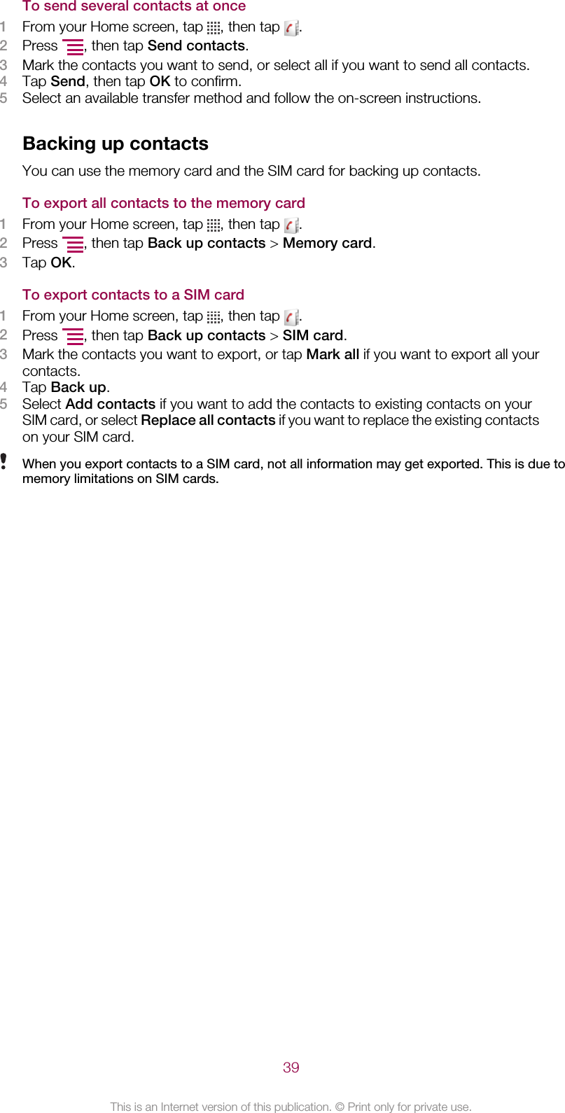 To send several contacts at once1From your Home screen, tap  , then tap  .2Press  , then tap Send contacts.3Mark the contacts you want to send, or select all if you want to send all contacts.4Tap Send, then tap OK to confirm.5Select an available transfer method and follow the on-screen instructions.Backing up contactsYou can use the memory card and the SIM card for backing up contacts.To export all contacts to the memory card1From your Home screen, tap  , then tap  .2Press  , then tap Back up contacts &gt; Memory card.3Tap OK.To export contacts to a SIM card1From your Home screen, tap  , then tap  .2Press  , then tap Back up contacts &gt; SIM card.3Mark the contacts you want to export, or tap Mark all if you want to export all yourcontacts.4Tap Back up.5Select Add contacts if you want to add the contacts to existing contacts on yourSIM card, or select Replace all contacts if you want to replace the existing contactson your SIM card.When you export contacts to a SIM card, not all information may get exported. This is due tomemory limitations on SIM cards.39This is an Internet version of this publication. © Print only for private use.