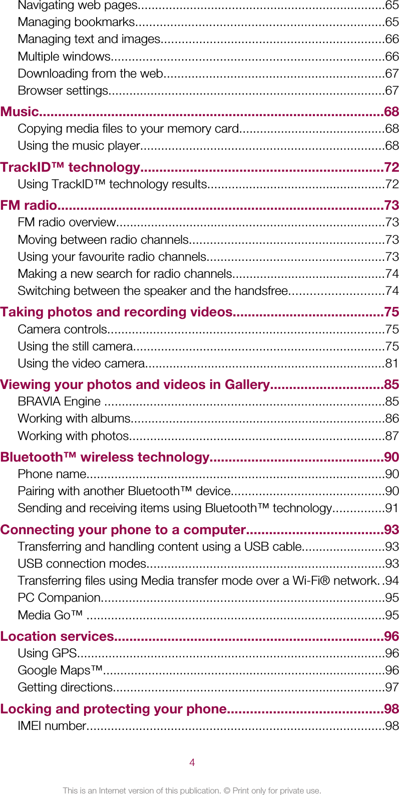 Navigating web pages.......................................................................65Managing bookmarks.......................................................................65Managing text and images................................................................66Multiple windows..............................................................................66Downloading from the web...............................................................67Browser settings...............................................................................67Music...........................................................................................68Copying media files to your memory card..........................................68Using the music player......................................................................68TrackID™ technology................................................................72Using TrackID™ technology results...................................................72FM radio......................................................................................73FM radio overview.............................................................................73Moving between radio channels........................................................73Using your favourite radio channels...................................................73Making a new search for radio channels............................................74Switching between the speaker and the handsfree...........................74Taking photos and recording videos........................................75Camera controls...............................................................................75Using the still camera........................................................................75Using the video camera.....................................................................81Viewing your photos and videos in Gallery..............................85BRAVIA Engine ................................................................................85Working with albums.........................................................................86Working with photos.........................................................................87Bluetooth™ wireless technology..............................................90Phone name.....................................................................................90Pairing with another Bluetooth™ device............................................90Sending and receiving items using Bluetooth™ technology...............91Connecting your phone to a computer....................................93Transferring and handling content using a USB cable........................93USB connection modes....................................................................93Transferring files using Media transfer mode over a Wi-Fi® network..94PC Companion.................................................................................95Media Go™ .....................................................................................95Location services.......................................................................96Using GPS........................................................................................96Google Maps™.................................................................................96Getting directions..............................................................................97Locking and protecting your phone.........................................98IMEI number.....................................................................................984This is an Internet version of this publication. © Print only for private use.